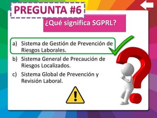 ¿Qué significa SGPRL?
a) Sistema de Gestión de Prevención de
Riesgos Laborales.
b) Sistema General de Precaución de
Riesgos Localizados.
c) Sistema Global de Prevención y
Revisión Laboral.
 