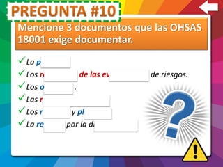 Mencione 3 documentos que las OHSAS
18001 exige documentar.
La política.
Los resultados de las evaluaciones de riesgos.
Los objetivos .
Las responsabilidades.
Los recursos y plazos.
La revisión por la dirección.
 