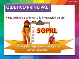 OBJETIVO PRINCIPAL
• Las OHSAS se orientan a la integración de un:
Sistema de Gestión de Prevención de
Riesgos Laborales
Samantha
 