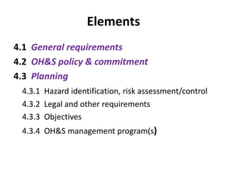 Elements
4.1 General requirements
4.2 OH&S policy & commitment
4.3 Planning
4.3.1 Hazard identification, risk assessment/control
4.3.2 Legal and other requirements
4.3.3 Objectives
4.3.4 OH&S management program(s)
 