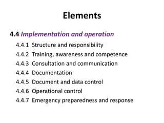 Elements
4.4 Implementation and operation
4.4.1 Structure and responsibility
4.4.2 Training, awareness and competence
4.4.3 Consultation and communication
4.4.4 Documentation
4.4.5 Document and data control
4.4.6 Operational control
4.4.7 Emergency preparedness and response
 