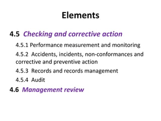 Elements
4.5 Checking and corrective action
4.5.1 Performance measurement and monitoring
4.5.2 Accidents, incidents, non-conformances and
corrective and preventive action
4.5.3 Records and records management
4.5.4 Audit
4.6 Management review
 
