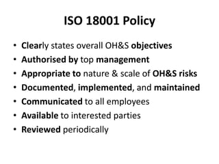 ISO 18001 Policy
• Clearly states overall OH&S objectives
• Authorised by top management
• Appropriate to nature & scale of OH&S risks
• Documented, implemented, and maintained
• Communicated to all employees
• Available to interested parties
• Reviewed periodically
 