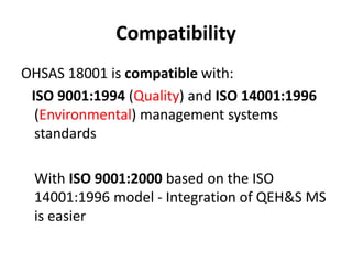 Compatibility
OHSAS 18001 is compatible with:
ISO 9001:1994 (Quality) and ISO 14001:1996
(Environmental) management systems
standards
With ISO 9001:2000 based on the ISO
14001:1996 model - Integration of QEH&S MS
is easier
 