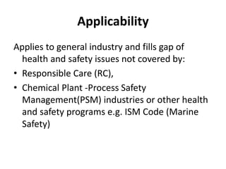Applicability
Applies to general industry and fills gap of
health and safety issues not covered by:
• Responsible Care (RC),
• Chemical Plant -Process Safety
Management(PSM) industries or other health
and safety programs e.g. ISM Code (Marine
Safety)
 