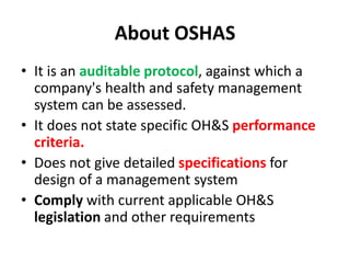 About OSHAS
• It is an auditable protocol, against which a
company's health and safety management
system can be assessed.
• It does not state specific OH&S performance
criteria.
• Does not give detailed specifications for
design of a management system
• Comply with current applicable OH&S
legislation and other requirements
 