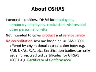 About OSHAS
Intended to address OH&S for employees,
temporary employees, contractors, visitors and
other personnel on-site
Not intended to cover product and service safety
No accreditation scheme based on OHSAS 18001
offered by any national accreditation body e.g.
RAB, UKAS, RvA, etc. Certification bodies can only
issue non-accredited certificates for OHSAS
18001 e.g. Certificate of Conformance
 