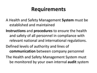 Requirements
A Health and Safety Management System must be
established and maintained
Instructions and procedures to ensure the health
and safety of all personnel in compliance with
relevant national and international regulations.
Defined levels of authority and lines of
communication between company personnel
The Health and Safety Management System must
be monitored by your own internal audit system
 