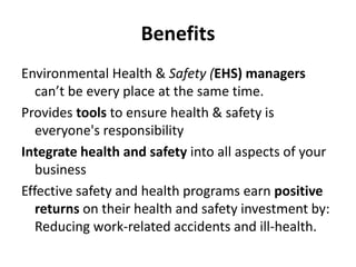 Benefits
Environmental Health & Safety (EHS) managers
can’t be every place at the same time.
Provides tools to ensure health & safety is
everyone's responsibility
Integrate health and safety into all aspects of your
business
Effective safety and health programs earn positive
returns on their health and safety investment by:
Reducing work-related accidents and ill-health.
 