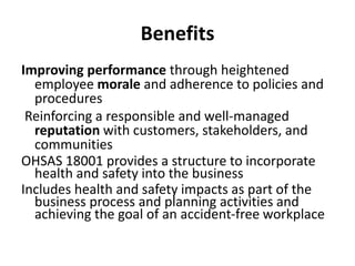 Benefits
Improving performance through heightened
employee morale and adherence to policies and
procedures
Reinforcing a responsible and well-managed
reputation with customers, stakeholders, and
communities
OHSAS 18001 provides a structure to incorporate
health and safety into the business
Includes health and safety impacts as part of the
business process and planning activities and
achieving the goal of an accident-free workplace
 