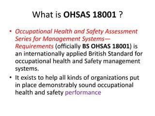What is OHSAS 18001 ?
• Occupational Health and Safety Assessment
Series for Management Systems—
Requirements (officially BS OHSAS 18001) is
an internationally applied British Standard for
occupational health and Safety management
systems.
• It exists to help all kinds of organizations put
in place demonstrably sound occupational
health and safety performance
 
