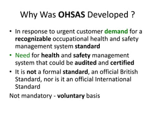 Why Was OHSAS Developed ?
• In response to urgent customer demand for a
recognizable occupational health and safety
management system standard
• Need for health and safety management
system that could be audited and certified
• It is not a formal standard, an official British
Standard, nor is it an official International
Standard
Not mandatory - voluntary basis
 