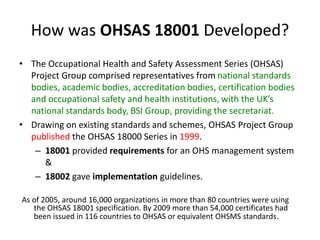 How was OHSAS 18001 Developed?
• The Occupational Health and Safety Assessment Series (OHSAS)
Project Group comprised representatives from national standards
bodies, academic bodies, accreditation bodies, certification bodies
and occupational safety and health institutions, with the UK’s
national standards body, BSI Group, providing the secretariat.
• Drawing on existing standards and schemes, OHSAS Project Group
published the OHSAS 18000 Series in 1999.
– 18001 provided requirements for an OHS management system
&
– 18002 gave implementation guidelines.
As of 2005, around 16,000 organizations in more than 80 countries were using
the OHSAS 18001 specification. By 2009 more than 54,000 certificates had
been issued in 116 countries to OHSAS or equivalent OHSMS standards.
 