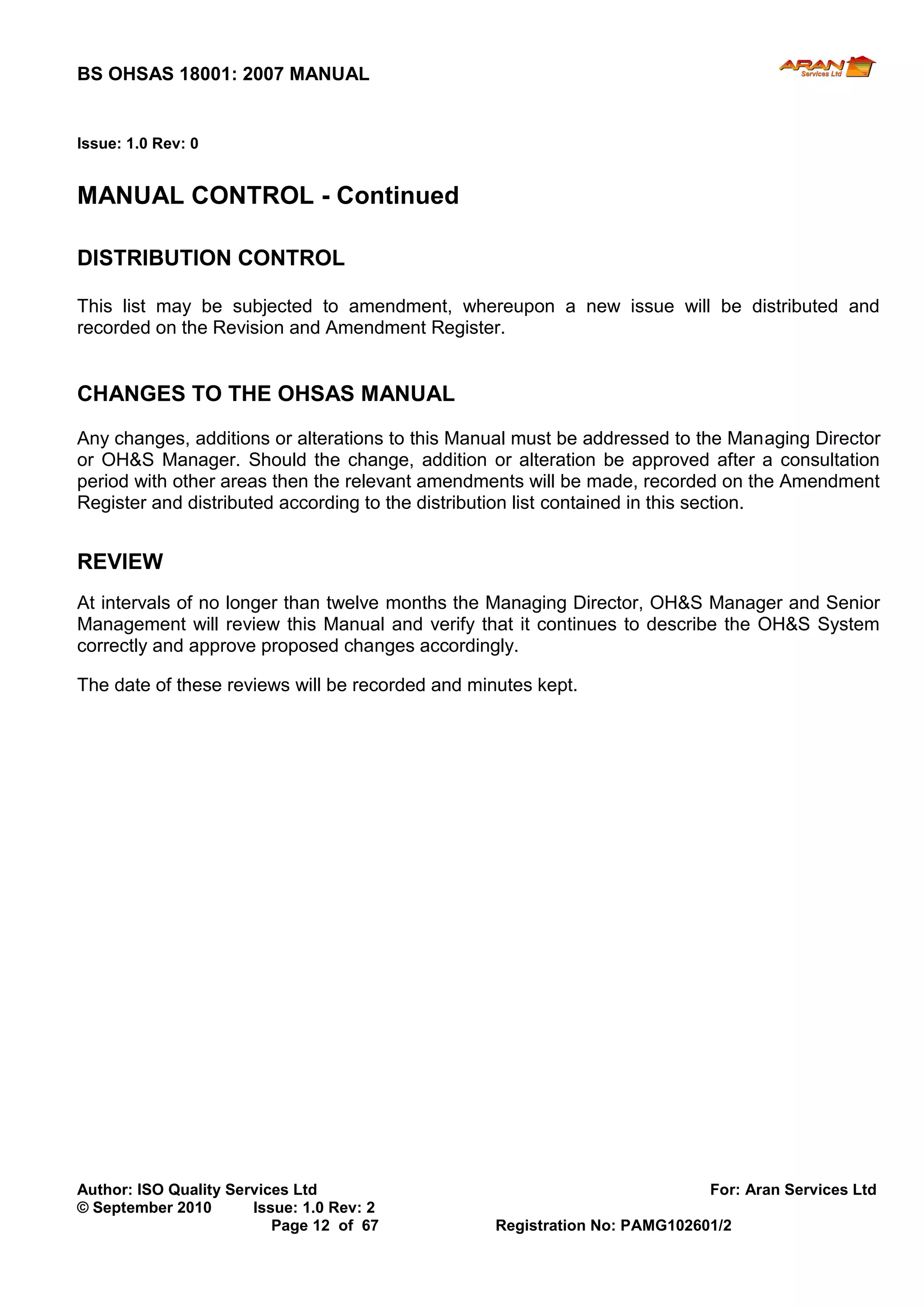 BS OHSAS 18001: 2007 MANUAL 
Author: ISO Quality Services Ltd For: Aran Services Ltd 
© September 2010 Issue: 1.0 Rev: 2 
Page 12 of 67 Registration No: PAMG102601/2 
Issue: 1.0 Rev: 0 
MANUAL CONTROL - Continued 
DISTRIBUTION CONTROL 
This list may be subjected to amendment, whereupon a new issue will be distributed and recorded on the Revision and Amendment Register. 
CHANGES TO THE OHSAS MANUAL 
Any changes, additions or alterations to this Manual must be addressed to the Managing Director or OH&S Manager. Should the change, addition or alteration be approved after a consultation period with other areas then the relevant amendments will be made, recorded on the Amendment Register and distributed according to the distribution list contained in this section. 
REVIEW 
At intervals of no longer than twelve months the Managing Director, OH&S Manager and Senior Management will review this Manual and verify that it continues to describe the OH&S System correctly and approve proposed changes accordingly. 
The date of these reviews will be recorded and minutes kept. 
 