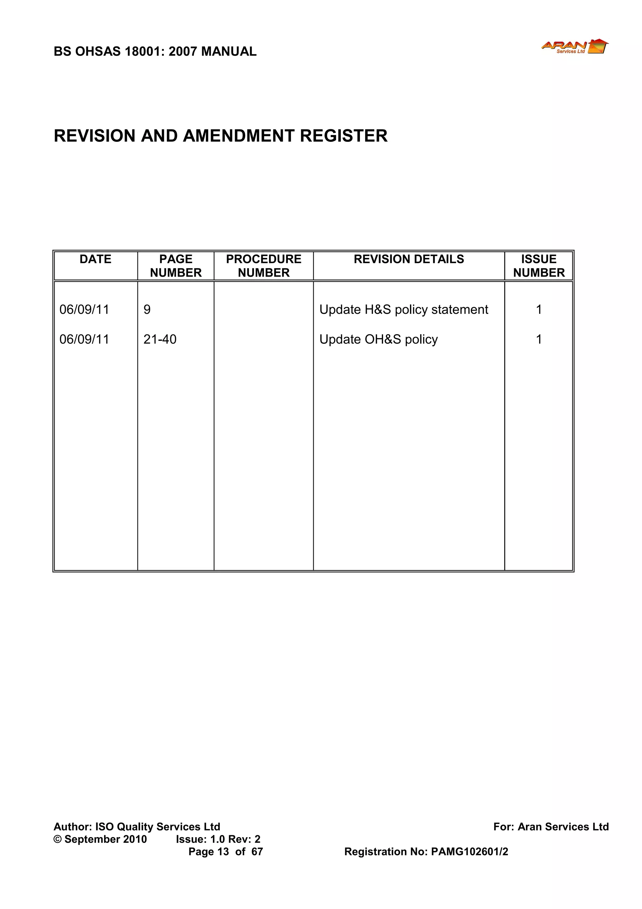 BS OHSAS 18001: 2007 MANUAL 
Author: ISO Quality Services Ltd For: Aran Services Ltd 
© September 2010 Issue: 1.0 Rev: 2 
Page 13 of 67 Registration No: PAMG102601/2 
REVISION AND AMENDMENT REGISTER 
DATE 
PAGE NUMBER 
PROCEDURE NUMBER 
REVISION DETAILS 
ISSUE NUMBER 
06/09/11 
9 
Update H&S policy statement 
1 
06/09/11 
21-40 
Update OH&S policy 
1 
 