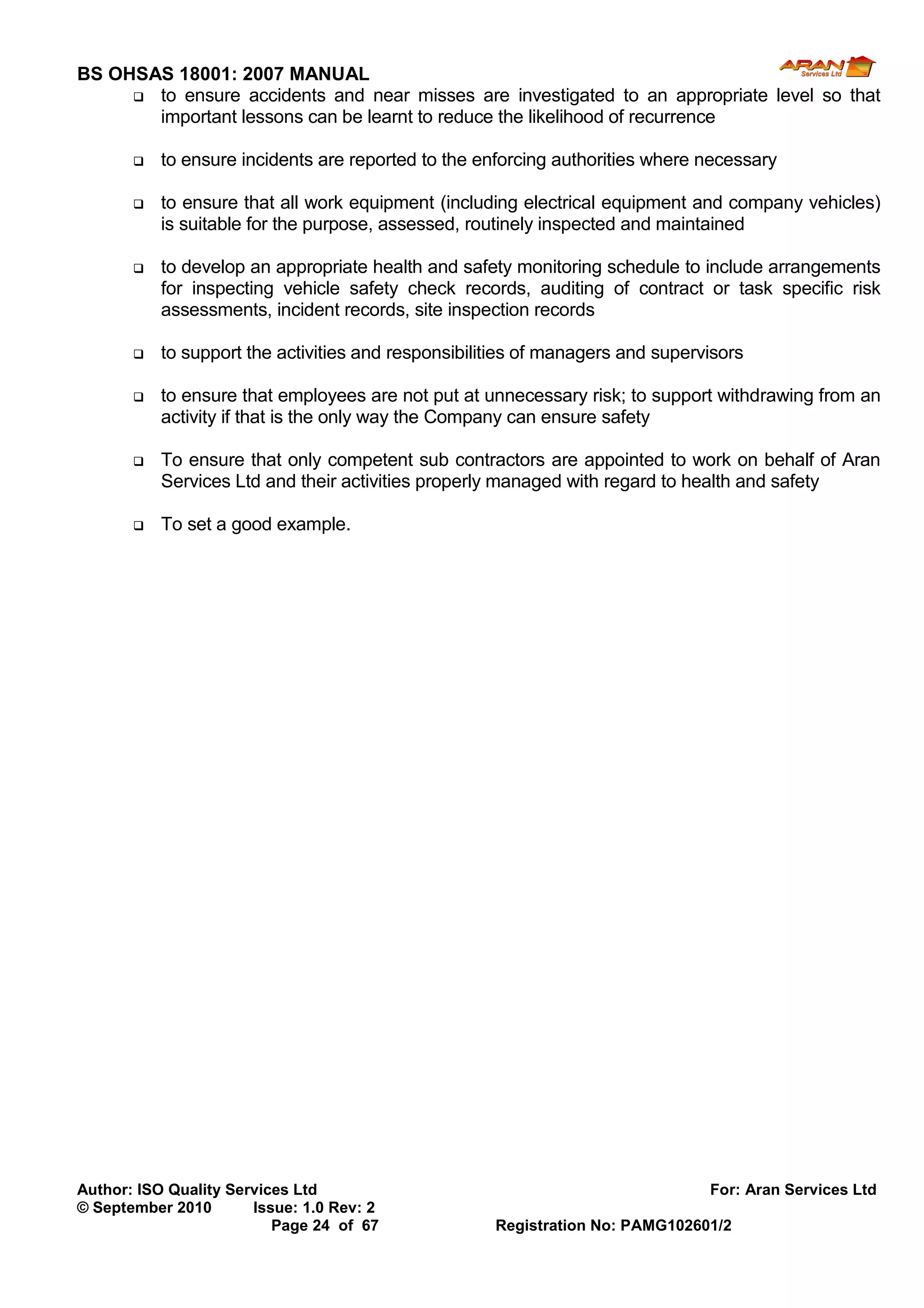 BS OHSAS 18001: 2007 MANUAL 
Author: ISO Quality Services Ltd For: Aran Services Ltd 
© September 2010 Issue: 1.0 Rev: 2 
Page 24 of 67 Registration No: PAMG102601/2 
 to ensure accidents and near misses are investigated to an appropriate level so that important lessons can be learnt to reduce the likelihood of recurrence 
 to ensure incidents are reported to the enforcing authorities where necessary 
 to ensure that all work equipment (including electrical equipment and company vehicles) is suitable for the purpose, assessed, routinely inspected and maintained 
 to develop an appropriate health and safety monitoring schedule to include arrangements for inspecting vehicle safety check records, auditing of contract or task specific risk assessments, incident records, site inspection records 
 to support the activities and responsibilities of managers and supervisors 
 to ensure that employees are not put at unnecessary risk; to support withdrawing from an activity if that is the only way the Company can ensure safety 
 To ensure that only competent sub contractors are appointed to work on behalf of Aran Services Ltd and their activities properly managed with regard to health and safety 
 To set a good example. 
 