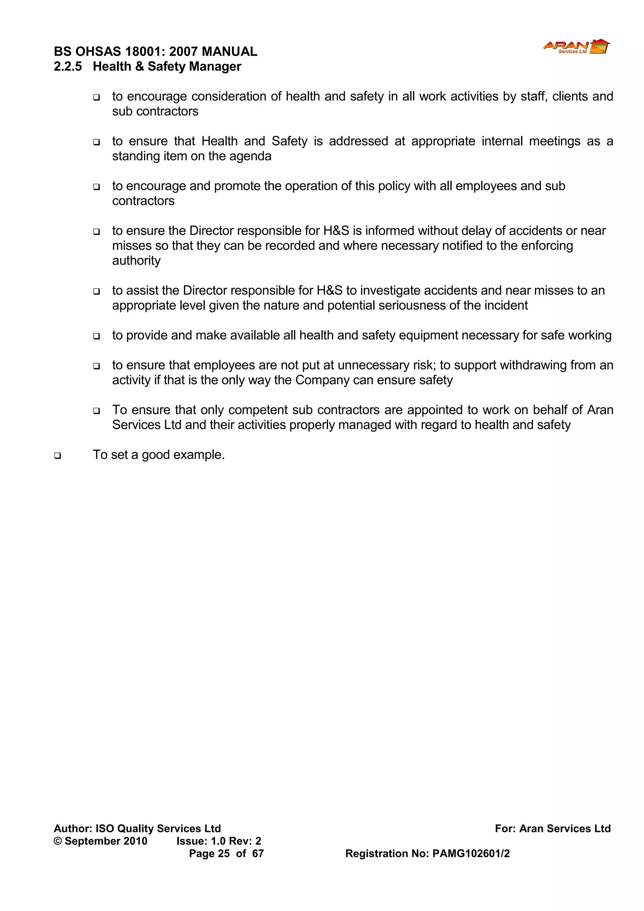 BS OHSAS 18001: 2007 MANUAL 
Author: ISO Quality Services Ltd For: Aran Services Ltd 
© September 2010 Issue: 1.0 Rev: 2 
Page 25 of 67 Registration No: PAMG102601/2 
2.2.5 Health & Safety Manager 
 to encourage consideration of health and safety in all work activities by staff, clients and sub contractors 
 to ensure that Health and Safety is addressed at appropriate internal meetings as a standing item on the agenda 
 to encourage and promote the operation of this policy with all employees and sub contractors 
 to ensure the Director responsible for H&S is informed without delay of accidents or near misses so that they can be recorded and where necessary notified to the enforcing authority 
 to assist the Director responsible for H&S to investigate accidents and near misses to an appropriate level given the nature and potential seriousness of the incident 
 to provide and make available all health and safety equipment necessary for safe working 
 to ensure that employees are not put at unnecessary risk; to support withdrawing from an activity if that is the only way the Company can ensure safety 
 To ensure that only competent sub contractors are appointed to work on behalf of Aran Services Ltd and their activities properly managed with regard to health and safety 
 To set a good example.  