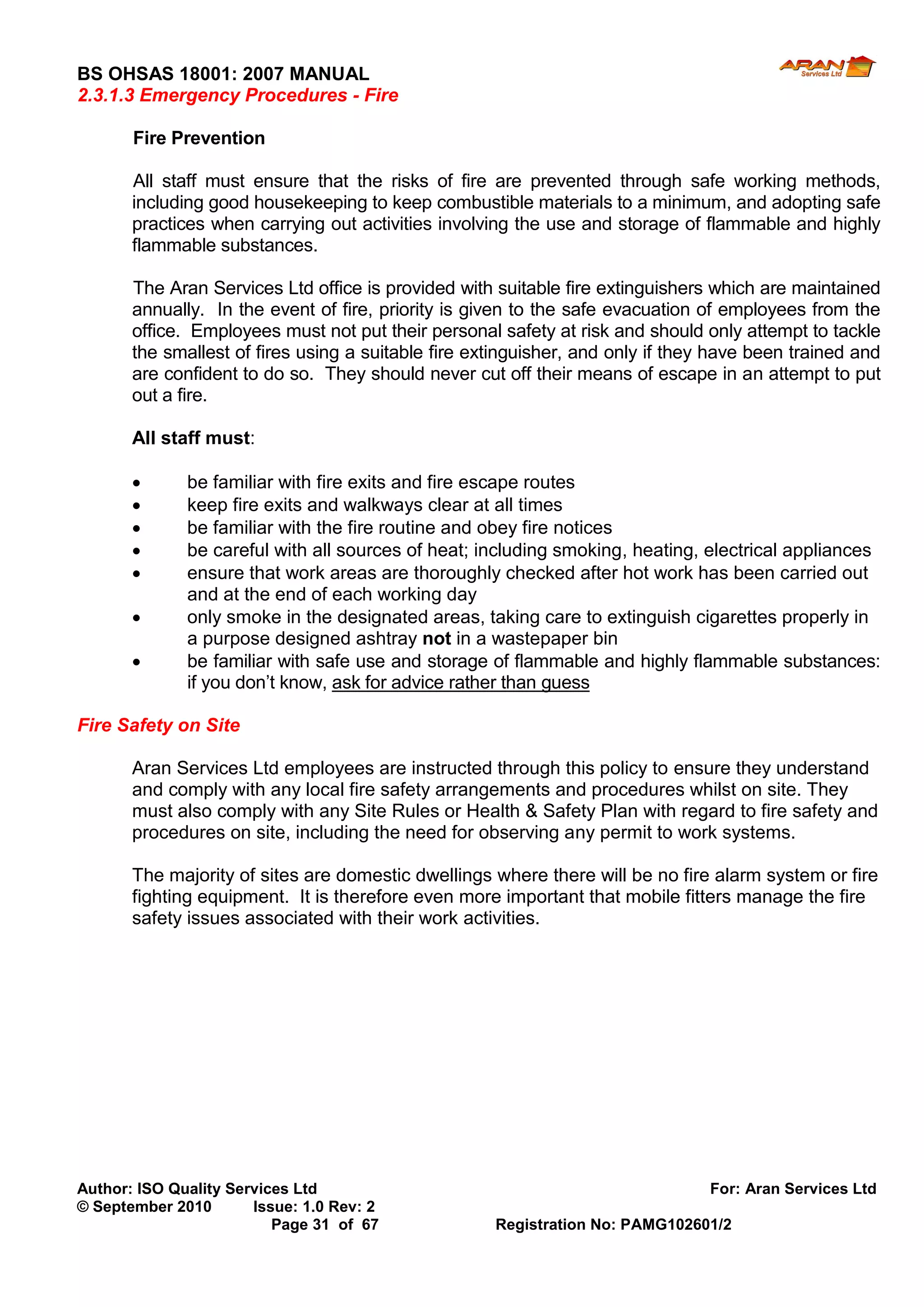 BS OHSAS 18001: 2007 MANUAL 
Author: ISO Quality Services Ltd For: Aran Services Ltd 
© September 2010 Issue: 1.0 Rev: 2 
Page 31 of 67 Registration No: PAMG102601/2 
2.3.1.3 Emergency Procedures - Fire 
Fire Prevention 
All staff must ensure that the risks of fire are prevented through safe working methods, including good housekeeping to keep combustible materials to a minimum, and adopting safe practices when carrying out activities involving the use and storage of flammable and highly flammable substances. 
The Aran Services Ltd office is provided with suitable fire extinguishers which are maintained annually. In the event of fire, priority is given to the safe evacuation of employees from the office. Employees must not put their personal safety at risk and should only attempt to tackle the smallest of fires using a suitable fire extinguisher, and only if they have been trained and are confident to do so. They should never cut off their means of escape in an attempt to put out a fire. 
All staff must: 
 be familiar with fire exits and fire escape routes 
 keep fire exits and walkways clear at all times 
 be familiar with the fire routine and obey fire notices 
 be careful with all sources of heat; including smoking, heating, electrical appliances 
 ensure that work areas are thoroughly checked after hot work has been carried out and at the end of each working day 
 only smoke in the designated areas, taking care to extinguish cigarettes properly in a purpose designed ashtray not in a wastepaper bin 
 be familiar with safe use and storage of flammable and highly flammable substances: if you don’t know, ask for advice rather than guess 
Fire Safety on Site 
Aran Services Ltd employees are instructed through this policy to ensure they understand and comply with any local fire safety arrangements and procedures whilst on site. They must also comply with any Site Rules or Health & Safety Plan with regard to fire safety and procedures on site, including the need for observing any permit to work systems. 
The majority of sites are domestic dwellings where there will be no fire alarm system or fire fighting equipment. It is therefore even more important that mobile fitters manage the fire safety issues associated with their work activities. 
 