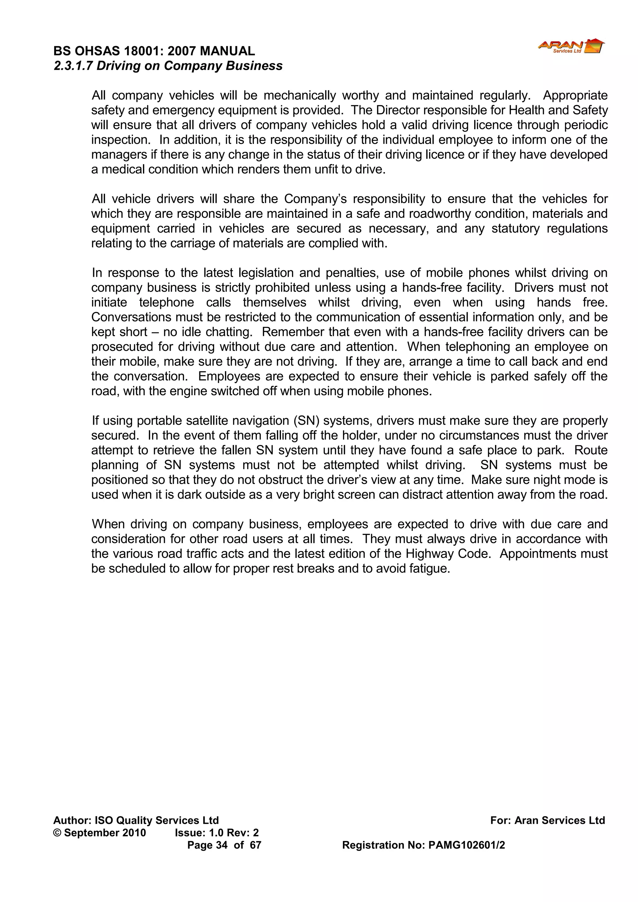 BS OHSAS 18001: 2007 MANUAL 
Author: ISO Quality Services Ltd For: Aran Services Ltd 
© September 2010 Issue: 1.0 Rev: 2 
Page 34 of 67 Registration No: PAMG102601/2 
2.3.1.7 Driving on Company Business 
All company vehicles will be mechanically worthy and maintained regularly. Appropriate safety and emergency equipment is provided. The Director responsible for Health and Safety will ensure that all drivers of company vehicles hold a valid driving licence through periodic inspection. In addition, it is the responsibility of the individual employee to inform one of the managers if there is any change in the status of their driving licence or if they have developed a medical condition which renders them unfit to drive. 
All vehicle drivers will share the Company’s responsibility to ensure that the vehicles for which they are responsible are maintained in a safe and roadworthy condition, materials and equipment carried in vehicles are secured as necessary, and any statutory regulations relating to the carriage of materials are complied with. 
In response to the latest legislation and penalties, use of mobile phones whilst driving on company business is strictly prohibited unless using a hands-free facility. Drivers must not initiate telephone calls themselves whilst driving, even when using hands free. Conversations must be restricted to the communication of essential information only, and be kept short – no idle chatting. Remember that even with a hands-free facility drivers can be prosecuted for driving without due care and attention. When telephoning an employee on their mobile, make sure they are not driving. If they are, arrange a time to call back and end the conversation. Employees are expected to ensure their vehicle is parked safely off the road, with the engine switched off when using mobile phones. 
If using portable satellite navigation (SN) systems, drivers must make sure they are properly secured. In the event of them falling off the holder, under no circumstances must the driver attempt to retrieve the fallen SN system until they have found a safe place to park. Route planning of SN systems must not be attempted whilst driving. SN systems must be positioned so that they do not obstruct the driver’s view at any time. Make sure night mode is used when it is dark outside as a very bright screen can distract attention away from the road. 
When driving on company business, employees are expected to drive with due care and consideration for other road users at all times. They must always drive in accordance with the various road traffic acts and the latest edition of the Highway Code. Appointments must be scheduled to allow for proper rest breaks and to avoid fatigue. 
 