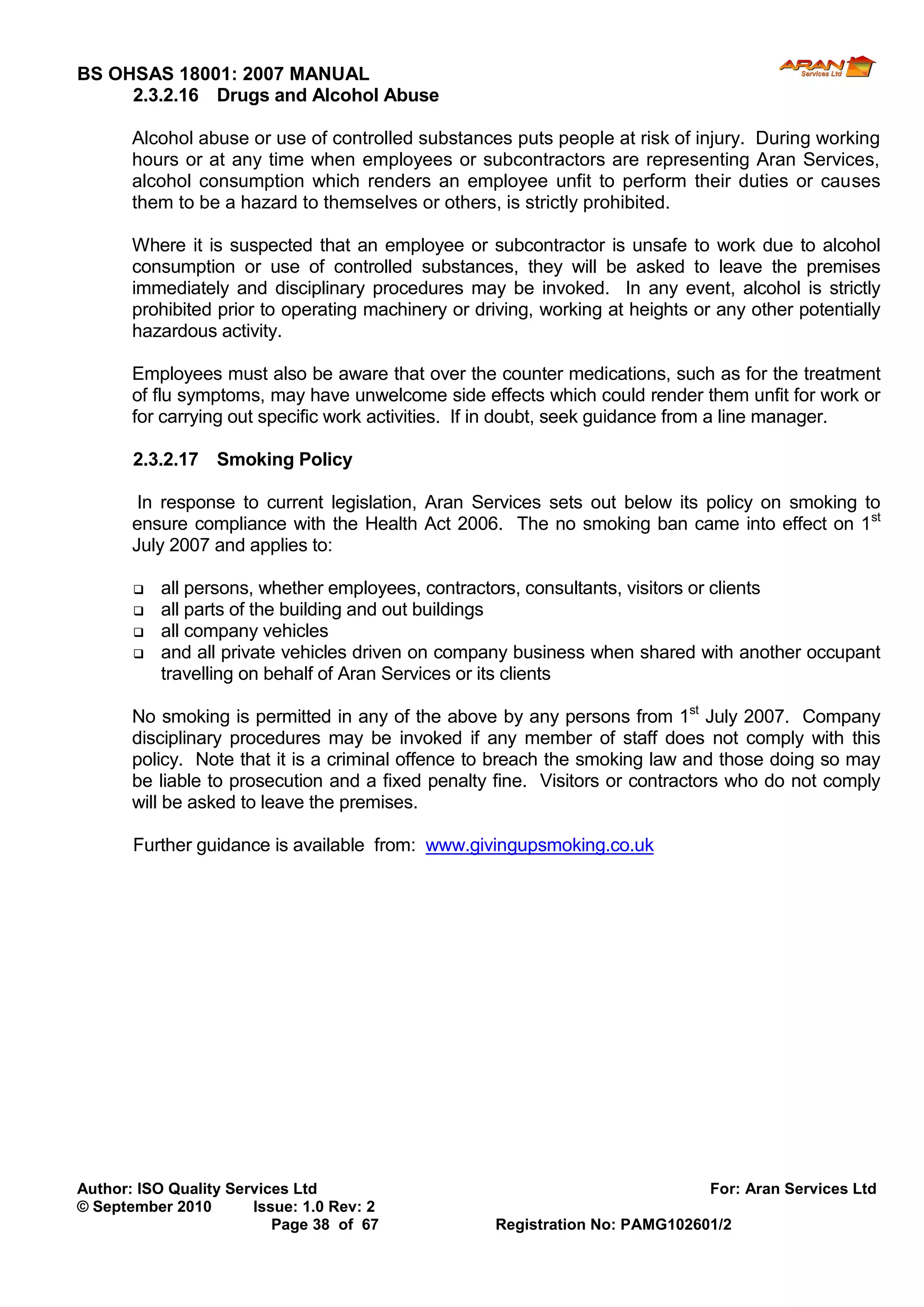 BS OHSAS 18001: 2007 MANUAL 
Author: ISO Quality Services Ltd For: Aran Services Ltd 
© September 2010 Issue: 1.0 Rev: 2 
Page 38 of 67 Registration No: PAMG102601/2 
2.3.2.16 Drugs and Alcohol Abuse 
Alcohol abuse or use of controlled substances puts people at risk of injury. During working hours or at any time when employees or subcontractors are representing Aran Services, alcohol consumption which renders an employee unfit to perform their duties or causes them to be a hazard to themselves or others, is strictly prohibited. 
Where it is suspected that an employee or subcontractor is unsafe to work due to alcohol consumption or use of controlled substances, they will be asked to leave the premises immediately and disciplinary procedures may be invoked. In any event, alcohol is strictly prohibited prior to operating machinery or driving, working at heights or any other potentially hazardous activity. 
Employees must also be aware that over the counter medications, such as for the treatment of flu symptoms, may have unwelcome side effects which could render them unfit for work or for carrying out specific work activities. If in doubt, seek guidance from a line manager. 
2.3.2.17 Smoking Policy 
In response to current legislation, Aran Services sets out below its policy on smoking to ensure compliance with the Health Act 2006. The no smoking ban came into effect on 1st July 2007 and applies to: 
 all persons, whether employees, contractors, consultants, visitors or clients 
 all parts of the building and out buildings 
 all company vehicles 
 and all private vehicles driven on company business when shared with another occupant travelling on behalf of Aran Services or its clients 
No smoking is permitted in any of the above by any persons from 1st July 2007. Company disciplinary procedures may be invoked if any member of staff does not comply with this policy. Note that it is a criminal offence to breach the smoking law and those doing so may be liable to prosecution and a fixed penalty fine. Visitors or contractors who do not comply will be asked to leave the premises. 
Further guidance is available from: www.givingupsmoking.co.uk 
 