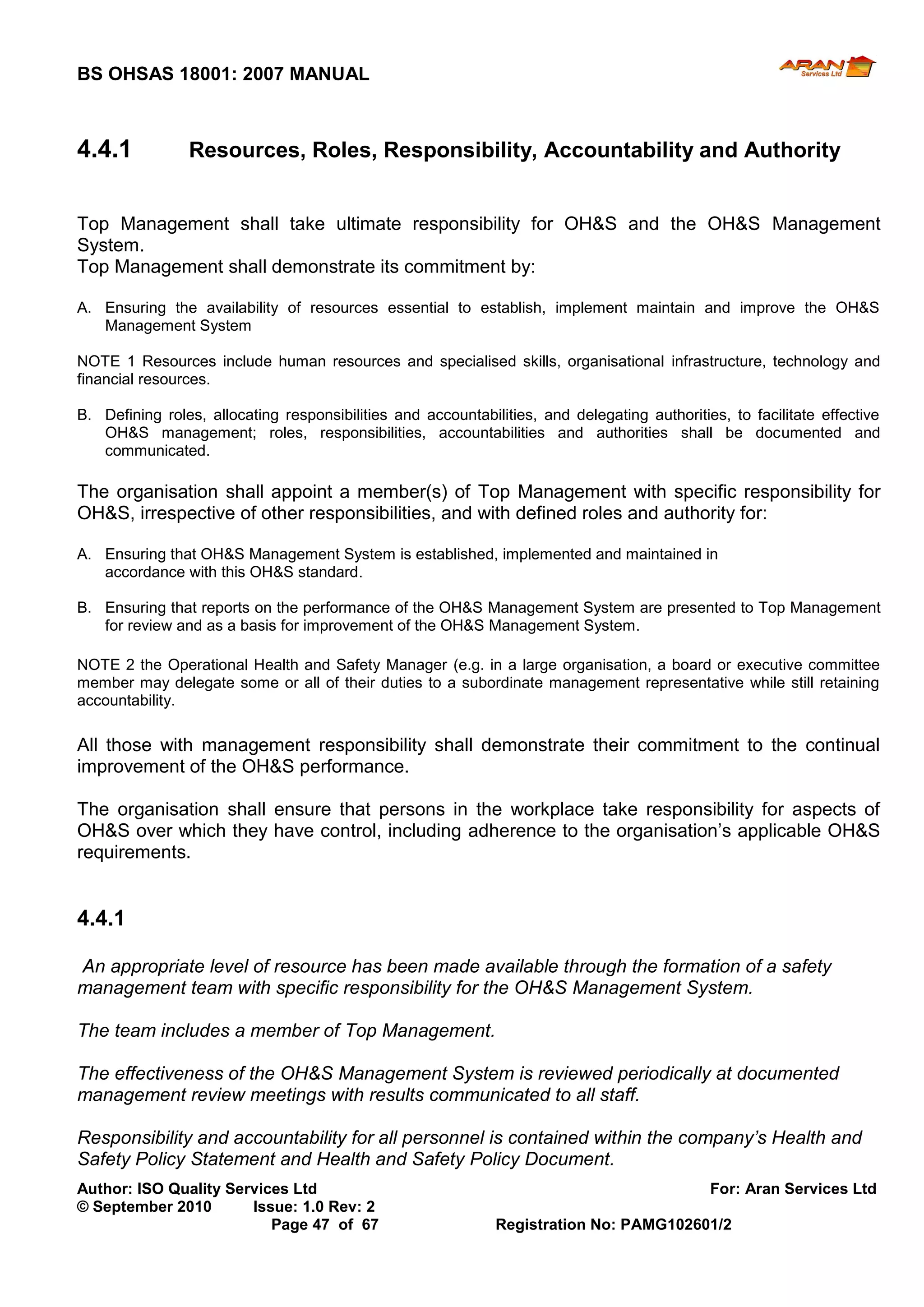 BS OHSAS 18001: 2007 MANUAL 
Author: ISO Quality Services Ltd For: Aran Services Ltd 
© September 2010 Issue: 1.0 Rev: 2 
Page 47 of 67 Registration No: PAMG102601/2 
4.4.1 Resources, Roles, Responsibility, Accountability and Authority 
Top Management shall take ultimate responsibility for OH&S and the OH&S Management System. 
Top Management shall demonstrate its commitment by: 
A. Ensuring the availability of resources essential to establish, implement maintain and improve the OH&S Management System 
NOTE 1 Resources include human resources and specialised skills, organisational infrastructure, technology and financial resources. 
B. Defining roles, allocating responsibilities and accountabilities, and delegating authorities, to facilitate effective OH&S management; roles, responsibilities, accountabilities and authorities shall be documented and communicated. 
The organisation shall appoint a member(s) of Top Management with specific responsibility for OH&S, irrespective of other responsibilities, and with defined roles and authority for: 
A. Ensuring that OH&S Management System is established, implemented and maintained in 
accordance with this OH&S standard. 
B. Ensuring that reports on the performance of the OH&S Management System are presented to Top Management for review and as a basis for improvement of the OH&S Management System. 
NOTE 2 the Operational Health and Safety Manager (e.g. in a large organisation, a board or executive committee member may delegate some or all of their duties to a subordinate management representative while still retaining accountability. 
All those with management responsibility shall demonstrate their commitment to the continual improvement of the OH&S performance. 
The organisation shall ensure that persons in the workplace take responsibility for aspects of OH&S over which they have control, including adherence to the organisation’s applicable OH&S requirements. 
4.4.1 
An appropriate level of resource has been made available through the formation of a safety management team with specific responsibility for the OH&S Management System. 
The team includes a member of Top Management. 
The effectiveness of the OH&S Management System is reviewed periodically at documented management review meetings with results communicated to all staff. 
Responsibility and accountability for all personnel is contained within the company’s Health and Safety Policy Statement and Health and Safety Policy Document.  