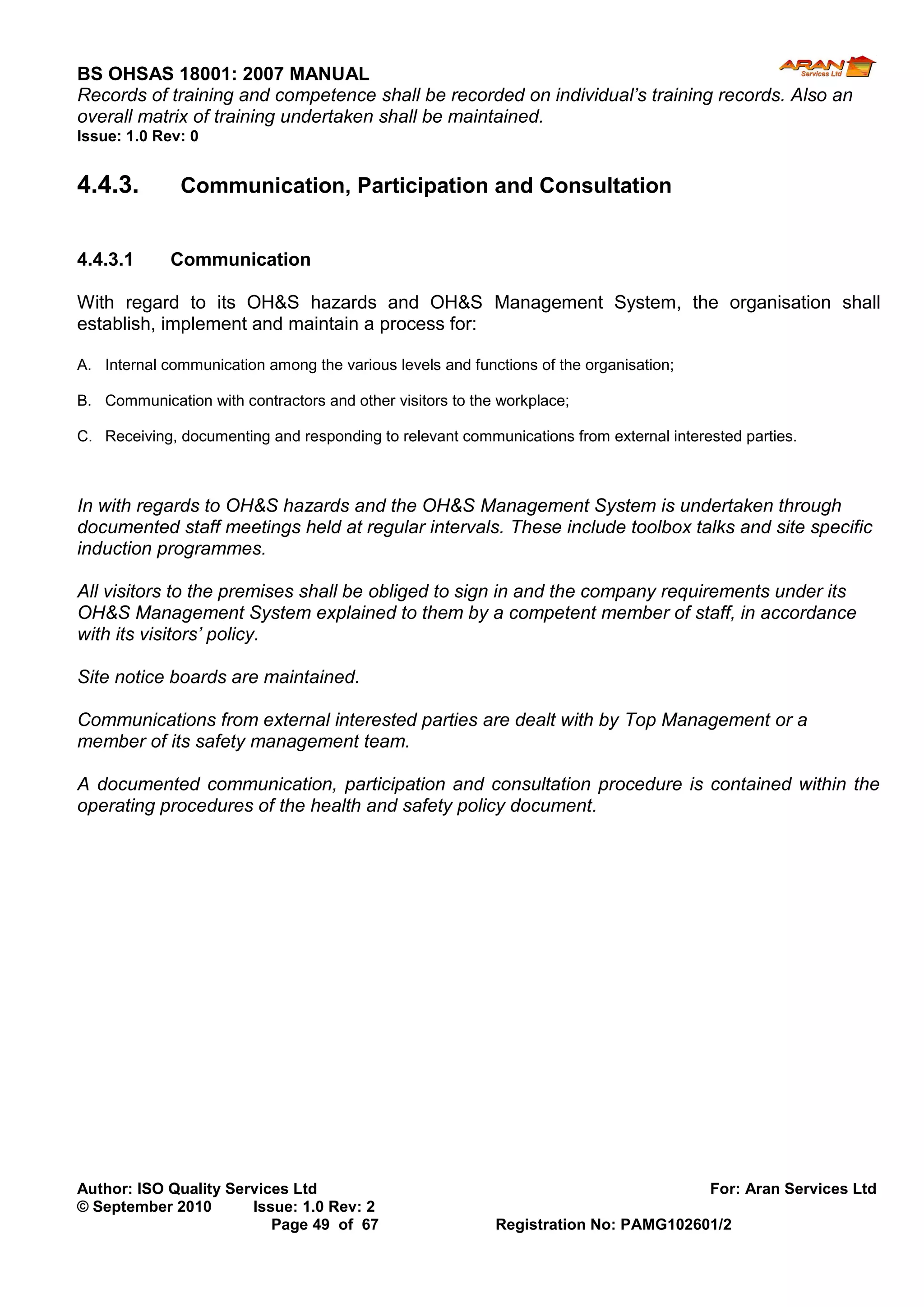 BS OHSAS 18001: 2007 MANUAL 
Author: ISO Quality Services Ltd For: Aran Services Ltd 
© September 2010 Issue: 1.0 Rev: 2 
Page 49 of 67 Registration No: PAMG102601/2 
Records of training and competence shall be recorded on individual’s training records. Also an overall matrix of training undertaken shall be maintained. 
Issue: 1.0 Rev: 0 
4.4.3. Communication, Participation and Consultation 
4.4.3.1 Communication 
With regard to its OH&S hazards and OH&S Management System, the organisation shall establish, implement and maintain a process for: 
A. Internal communication among the various levels and functions of the organisation; 
B. Communication with contractors and other visitors to the workplace; 
C. Receiving, documenting and responding to relevant communications from external interested parties. 
In with regards to OH&S hazards and the OH&S Management System is undertaken through documented staff meetings held at regular intervals. These include toolbox talks and site specific induction programmes. 
All visitors to the premises shall be obliged to sign in and the company requirements under its OH&S Management System explained to them by a competent member of staff, in accordance with its visitors’ policy. 
Site notice boards are maintained. 
Communications from external interested parties are dealt with by Top Management or a member of its safety management team. 
A documented communication, participation and consultation procedure is contained within the operating procedures of the health and safety policy document. 
 