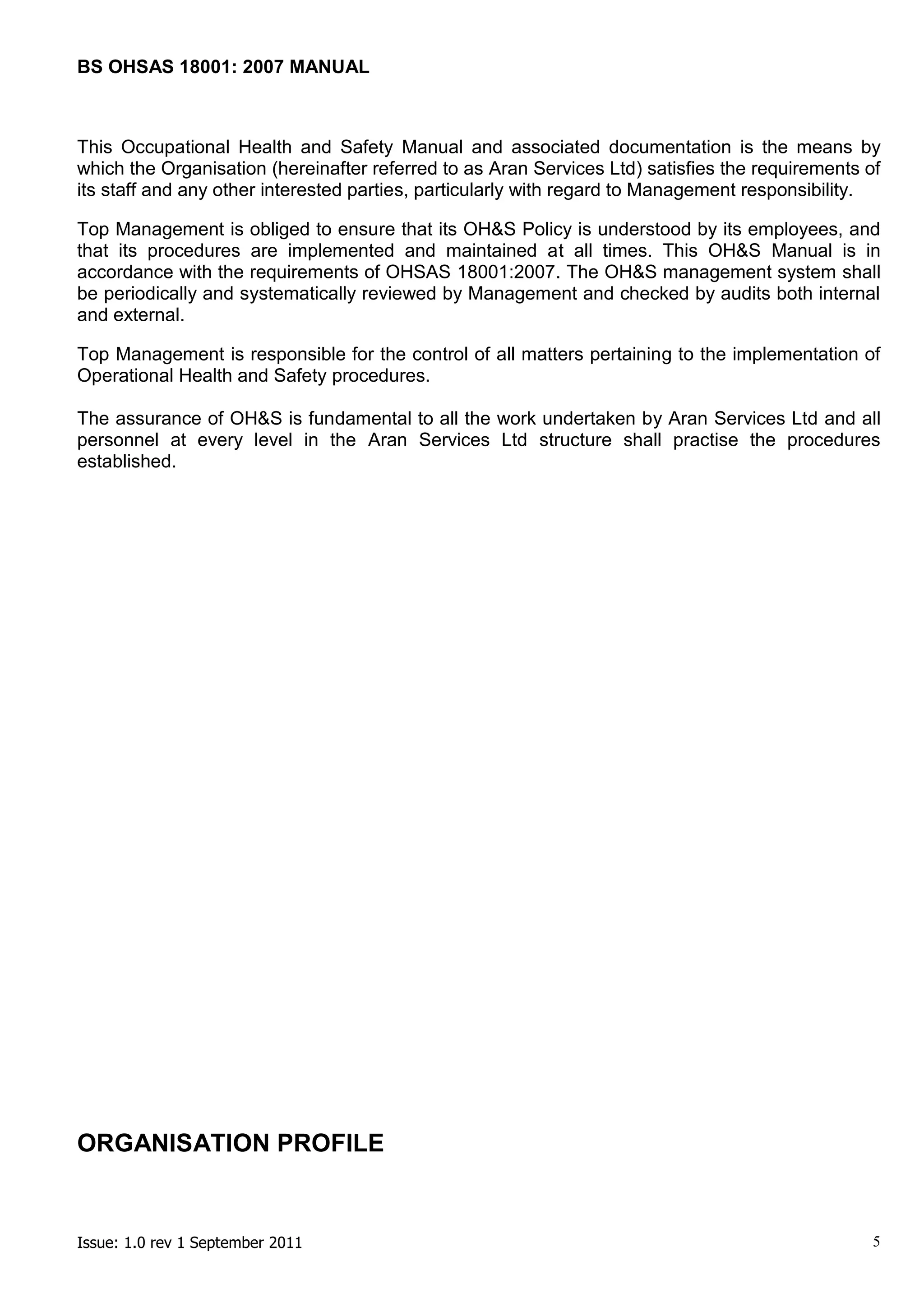 BS OHSAS 18001: 2007 MANUAL 
Issue: 1.0 rev 1 September 2011 5 
This Occupational Health and Safety Manual and associated documentation is the means by which the Organisation (hereinafter referred to as Aran Services Ltd) satisfies the requirements of its staff and any other interested parties, particularly with regard to Management responsibility. 
Top Management is obliged to ensure that its OH&S Policy is understood by its employees, and that its procedures are implemented and maintained at all times. This OH&S Manual is in accordance with the requirements of OHSAS 18001:2007. The OH&S management system shall be periodically and systematically reviewed by Management and checked by audits both internal and external. 
Top Management is responsible for the control of all matters pertaining to the implementation of Operational Health and Safety procedures. 
The assurance of OH&S is fundamental to all the work undertaken by Aran Services Ltd and all personnel at every level in the Aran Services Ltd structure shall practise the procedures established. 
ORGANISATION PROFILE 
 
