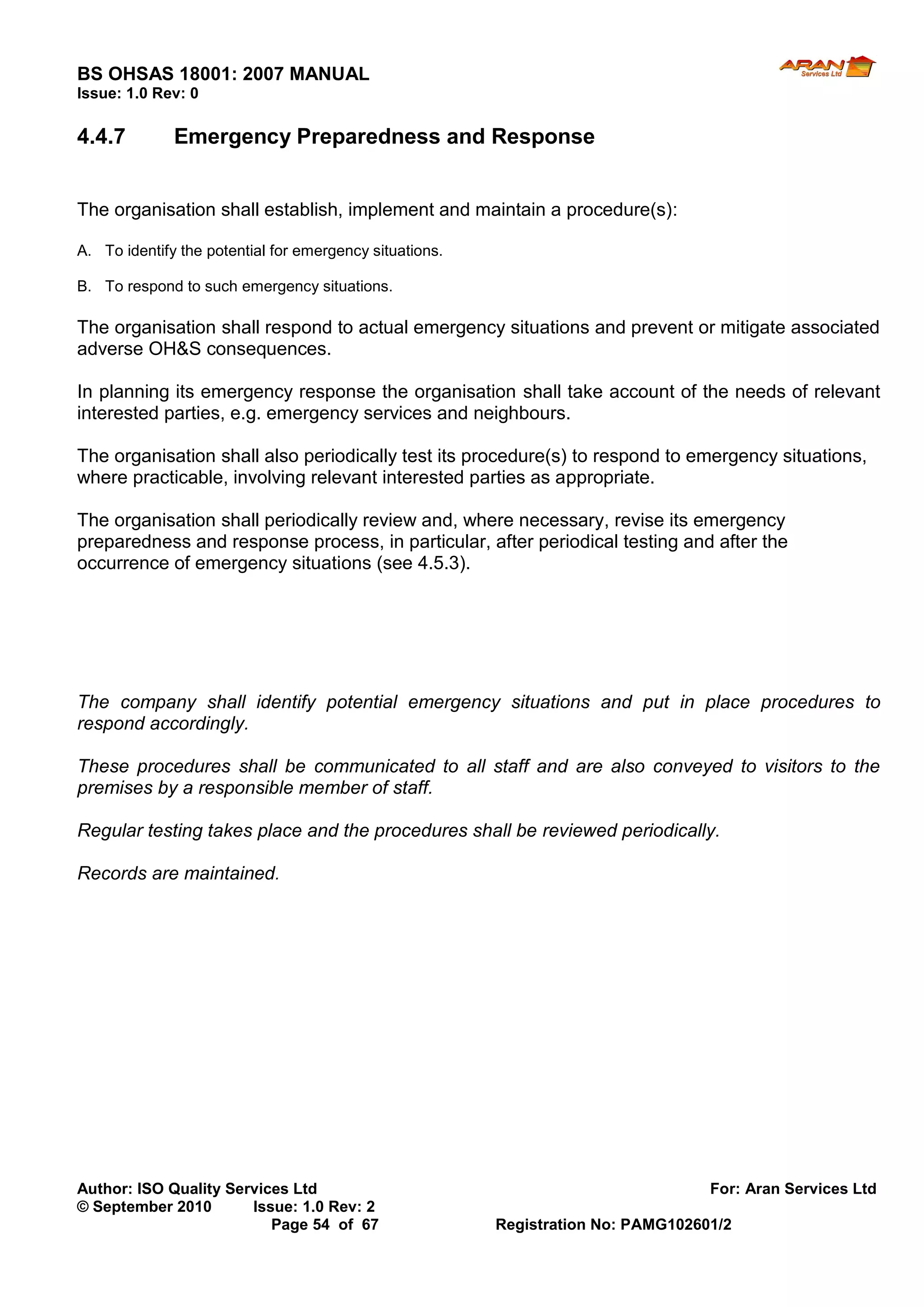 BS OHSAS 18001: 2007 MANUAL 
Author: ISO Quality Services Ltd For: Aran Services Ltd 
© September 2010 Issue: 1.0 Rev: 2 
Page 54 of 67 Registration No: PAMG102601/2 
Issue: 1.0 Rev: 0 
4.4.7 Emergency Preparedness and Response 
The organisation shall establish, implement and maintain a procedure(s): 
A. To identify the potential for emergency situations. 
B. To respond to such emergency situations. 
The organisation shall respond to actual emergency situations and prevent or mitigate associated adverse OH&S consequences. 
In planning its emergency response the organisation shall take account of the needs of relevant interested parties, e.g. emergency services and neighbours. 
The organisation shall also periodically test its procedure(s) to respond to emergency situations, where practicable, involving relevant interested parties as appropriate. 
The organisation shall periodically review and, where necessary, revise its emergency preparedness and response process, in particular, after periodical testing and after the occurrence of emergency situations (see 4.5.3). 
The company shall identify potential emergency situations and put in place procedures to respond accordingly. 
These procedures shall be communicated to all staff and are also conveyed to visitors to the premises by a responsible member of staff. 
Regular testing takes place and the procedures shall be reviewed periodically. 
Records are maintained. 
 