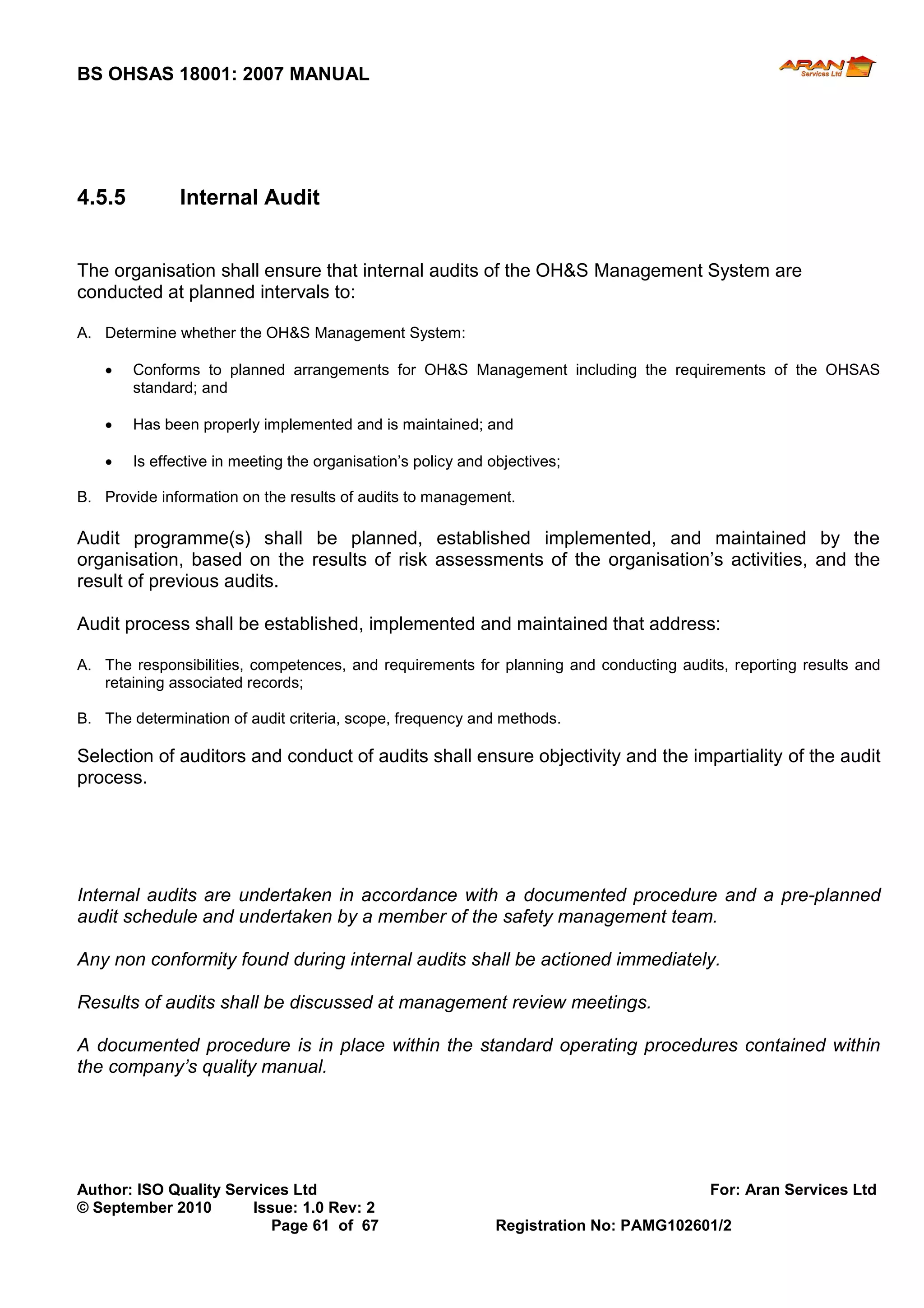 BS OHSAS 18001: 2007 MANUAL 
Author: ISO Quality Services Ltd For: Aran Services Ltd 
© September 2010 Issue: 1.0 Rev: 2 
Page 61 of 67 Registration No: PAMG102601/2 
4.5.5 Internal Audit 
The organisation shall ensure that internal audits of the OH&S Management System are conducted at planned intervals to: 
A. Determine whether the OH&S Management System: 
 Conforms to planned arrangements for OH&S Management including the requirements of the OHSAS standard; and 
 Has been properly implemented and is maintained; and 
 Is effective in meeting the organisation’s policy and objectives; 
B. Provide information on the results of audits to management. 
Audit programme(s) shall be planned, established implemented, and maintained by the organisation, based on the results of risk assessments of the organisation’s activities, and the result of previous audits. 
Audit process shall be established, implemented and maintained that address: 
A. The responsibilities, competences, and requirements for planning and conducting audits, reporting results and retaining associated records; 
B. The determination of audit criteria, scope, frequency and methods. 
Selection of auditors and conduct of audits shall ensure objectivity and the impartiality of the audit process. 
Internal audits are undertaken in accordance with a documented procedure and a pre-planned audit schedule and undertaken by a member of the safety management team. 
Any non conformity found during internal audits shall be actioned immediately. 
Results of audits shall be discussed at management review meetings. 
A documented procedure is in place within the standard operating procedures contained within the company’s quality manual. 
 
