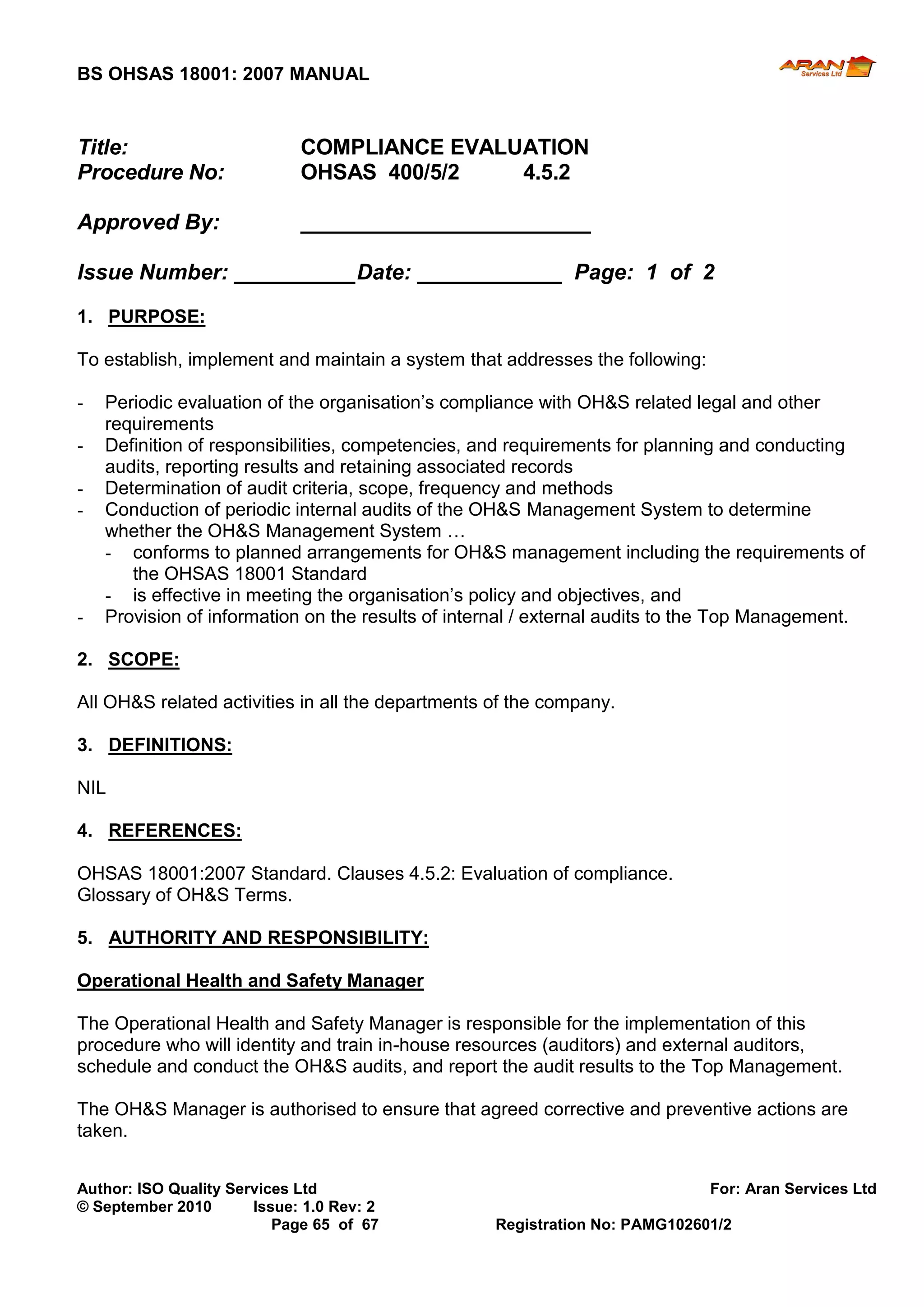 BS OHSAS 18001: 2007 MANUAL 
Author: ISO Quality Services Ltd For: Aran Services Ltd 
© September 2010 Issue: 1.0 Rev: 2 
Page 65 of 67 Registration No: PAMG102601/2 
Title: COMPLIANCE EVALUATION 
Procedure No: OHSAS 400/5/2 4.5.2 
Approved By: ________________________ 
Issue Number: __________ Date: ____________ Page: 1 of 2 
1. PURPOSE: 
To establish, implement and maintain a system that addresses the following: 
- Periodic evaluation of the organisation’s compliance with OH&S related legal and other requirements 
- Definition of responsibilities, competencies, and requirements for planning and conducting audits, reporting results and retaining associated records 
- Determination of audit criteria, scope, frequency and methods 
- Conduction of periodic internal audits of the OH&S Management System to determine whether the OH&S Management System … 
- conforms to planned arrangements for OH&S management including the requirements of the OHSAS 18001 Standard 
- is effective in meeting the organisation’s policy and objectives, and 
- Provision of information on the results of internal / external audits to the Top Management. 
2. SCOPE: 
All OH&S related activities in all the departments of the company. 
3. DEFINITIONS: 
NIL 
4. REFERENCES: 
OHSAS 18001:2007 Standard. Clauses 4.5.2: Evaluation of compliance. 
Glossary of OH&S Terms. 
5. AUTHORITY AND RESPONSIBILITY: 
Operational Health and Safety Manager 
The Operational Health and Safety Manager is responsible for the implementation of this procedure who will identity and train in-house resources (auditors) and external auditors, schedule and conduct the OH&S audits, and report the audit results to the Top Management. 
The OH&S Manager is authorised to ensure that agreed corrective and preventive actions are taken. 
 