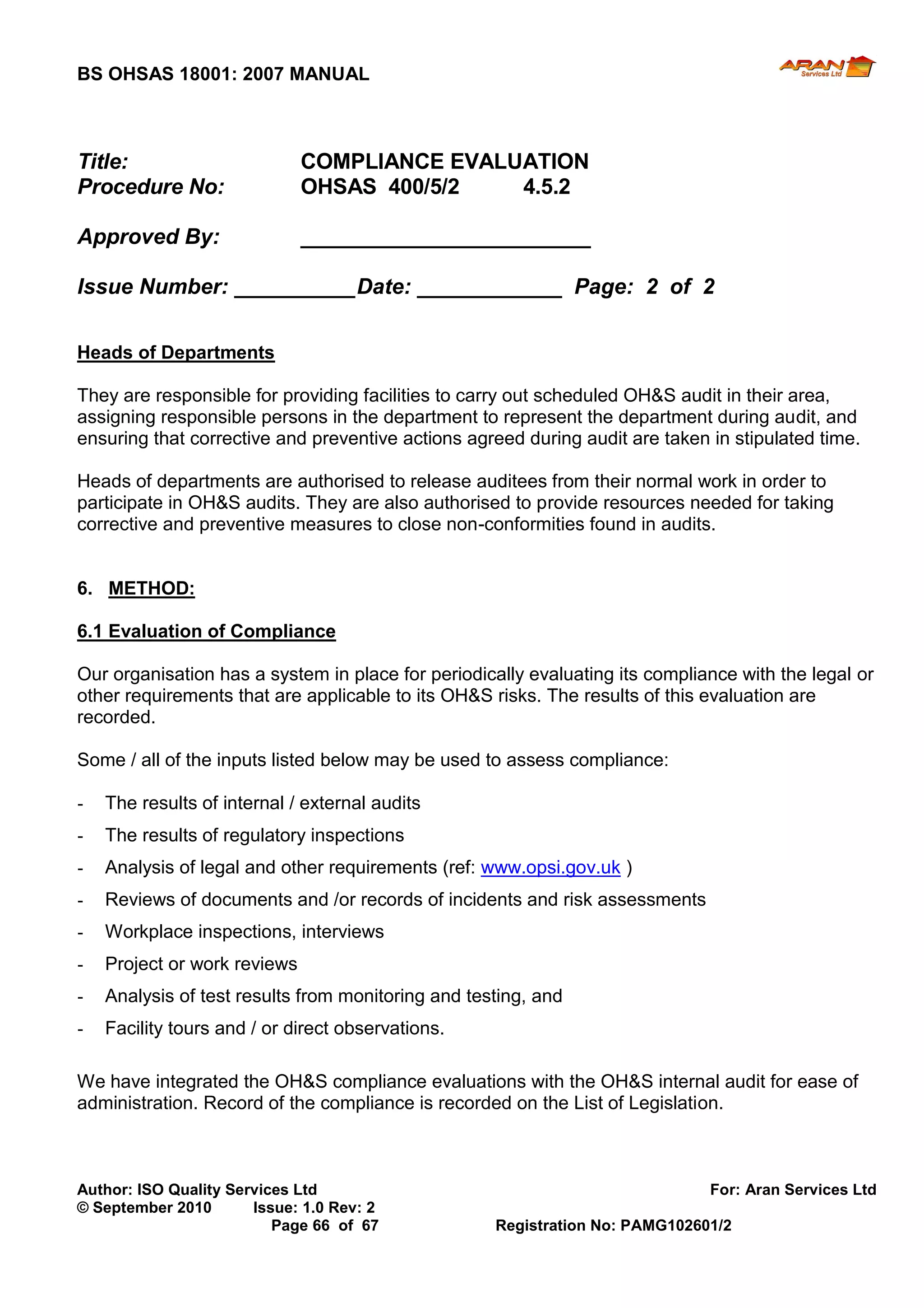 BS OHSAS 18001: 2007 MANUAL 
Author: ISO Quality Services Ltd For: Aran Services Ltd 
© September 2010 Issue: 1.0 Rev: 2 
Page 66 of 67 Registration No: PAMG102601/2 
Title: COMPLIANCE EVALUATION 
Procedure No: OHSAS 400/5/2 4.5.2 
Approved By: ________________________ 
Issue Number: __________ Date: ____________ Page: 2 of 2 
Heads of Departments 
They are responsible for providing facilities to carry out scheduled OH&S audit in their area, assigning responsible persons in the department to represent the department during audit, and ensuring that corrective and preventive actions agreed during audit are taken in stipulated time. 
Heads of departments are authorised to release auditees from their normal work in order to participate in OH&S audits. They are also authorised to provide resources needed for taking corrective and preventive measures to close non-conformities found in audits. 
6. METHOD: 
6.1 Evaluation of Compliance 
Our organisation has a system in place for periodically evaluating its compliance with the legal or other requirements that are applicable to its OH&S risks. The results of this evaluation are recorded. 
Some / all of the inputs listed below may be used to assess compliance: 
- The results of internal / external audits 
- The results of regulatory inspections 
- Analysis of legal and other requirements (ref: www.opsi.gov.uk ) 
- Reviews of documents and /or records of incidents and risk assessments 
- Workplace inspections, interviews 
- Project or work reviews 
- Analysis of test results from monitoring and testing, and 
- Facility tours and / or direct observations. 
We have integrated the OH&S compliance evaluations with the OH&S internal audit for ease of administration. Record of the compliance is recorded on the List of Legislation. 
 