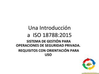 Una Introducción
a ISO 18788:2015
SISTEMA DE GESTIÓN PARA
OPERACIONES DE SEGURIDAD PRIVADA.
REQUISITOS CON ORIENTACIÓN PARA
USO
 