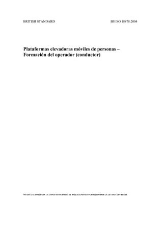 BRITISH STANDARD BS ISO 18878:2004
Plataformas elevadoras móviles de personas –
Formación del operador (conductor)
NO ESTÁ AUTORIZADA LA COPIA SIN PERMISO DE BSI EXCEPTO LO PERMITIDO POR LA LEY DE COPYRIGHT
 