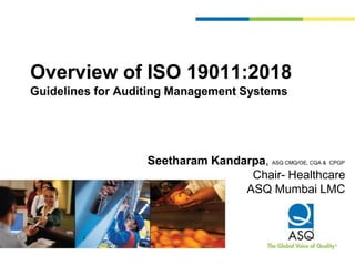 Overview of ISO 19011:2018
Guidelines for Auditing Management Systems
Seetharam Kandarpa, ASQ CMQ/OE, CQA & CPGP
Chair- Healthcare
ASQ Mumbai LMC
 