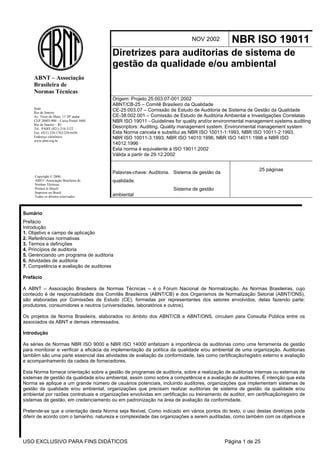USO EXCLUSIVO PARA FINS DIDÁTICOS Página 1 de 25
NOV 2002 NBR ISO 19011
Diretrizes para auditorias de sistema de
gestão da qualidade e/ou ambiental
Origem: Projeto 25:003.07-001:2002
ABNT/CB-25 – Comitê Brasileiro da Qualidade
CE-25:003.07 – Comissão de Estudo de Auditoria de Sistema de Gestão da Qualidade
CE-38:002.001 – Comissão de Estudo de Auditoria Ambiental e Investigações Correlatas
NBR ISO 19011 - Guidelines for quality and/or environmental management systems auditing
Descriptors: Auditing. Quality management system. Environmental management system
Esta Norma cancela e substitui as NBR ISO 10011-1:1993, NBR ISO 10011-2:1993,
NBR ISO 10011-3:1993, NBR ISO 14010:1996, NBR ISO 14011:1996 e NBR ISO
14012:1996
Esta norma é equivalente à ISO 19011:2002
Válida a partir de 29.12.2002
Palavras-chave: Auditoria. Sistema de gestão da
qualidade.
Sistema de gestão
ambiental
25 páginas
Sumário
Prefácio
Introdução
1. Objetivo e campo de aplicação
2. Referências normativas
3. Termos e definições
4. Princípios de auditoria
5. Gerenciando um programa de auditoria
6. Atividades de auditoria
7. Competência e avaliação de auditores
Prefácio
A ABNT – Associação Brasileira de Normas Técnicas – é o Fórum Nacional de Normalização. As Normas Brasileiras, cujo
conteúdo é de responsabilidade dos Comitês Brasileiros (ABNT/CB) e dos Organismos de Normalização Setorial (ABNT/ONS),
são elaboradas por Comissões de Estudo (CE), formadas por representantes dos setores envolvidos, delas fazendo parte:
produtores, consumidores e neutros (universidades, laboratórios e outros).
Os projetos de Norma Brasileira, elaborados no âmbito dos ABNT/CB e ABNT/ONS, circulam para Consulta Pública entre os
associados da ABNT e demais interessados.
Introdução
As séries de Normas NBR ISO 9000 e NBR ISO 14000 enfatizam a importância de auditorias como uma ferramenta de gestão
para monitorar e verificar a eficácia da implementação da política da qualidade e/ou ambiental de uma organização. Auditorias
também são uma parte essencial das atividades de avaliação da conformidade, tais como certificação/registro externo e avaliação
e acompanhamento da cadeia de fornecedores.
Esta Norma fornece orientação sobre a gestão de programas de auditoria, sobre a realização de auditorias internas ou externas de
sistemas de gestão da qualidade e/ou ambiental, assim como sobre a competência e a avaliação de auditores. É intenção que esta
Norma se aplique a um grande número de usuários potenciais, incluindo auditores, organizações que implementam sistemas de
gestão da qualidade e/ou ambiental, organizações que precisam realizar auditorias de sistema de gestão da qualidade e/ou
ambiental por razões contratuais e organizações envolvidas em certificação ou treinamento de auditor, em certificação/registro de
sistemas de gestão, em credenciamento ou em padronização na área de avaliação da conformidade.
Pretende-se que a orientação desta Norma seja flexível. Como indicado em vários pontos do texto, o uso destas diretrizes pode
diferir de acordo com o tamanho, natureza e complexidade das organizações a serem auditadas, como também com os objetivos e
Sede:
Rio de Janeiro
Av. Treze de Maio, 13 28º andar
CEP 20003-900 – Caixa Postal 1680
Rio de Janeiro – RJ
Tel.: PABX (021) 210-3122
Fax: (021) 220-1762/220-6436
Endereço eletrônico:
www.abnt.org.br
ABNT – Associação
Brasileira de
Normas Técnicas
Copyright © 2000,
ABNT–Associação Brasileira de
Normas Técnicas
Printed in Brazil/
Impresso no Brasil
Todos os direitos reservados
 