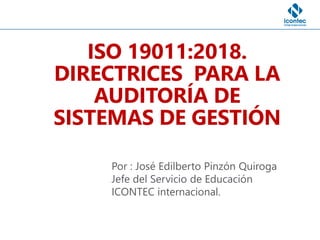 ISO 19011:2018.
DIRECTRICES PARA LA
AUDITORÍA DE
SISTEMAS DE GESTIÓN
Por : José Edilberto Pinzón Quiroga
Jefe del Servicio de Educación
ICONTEC internacional.
 