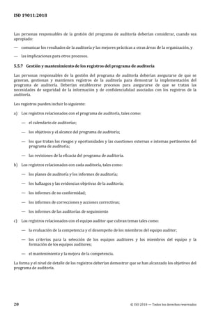 ISO 19011:2018
20 © ISO 2018 — Todos los derechos reservados
Las personas responsables de la gestión del programa de auditoría deberían considerar, cuando sea
apropiado:
— comunicar los resultados de la auditoría y las mejores prácticas a otras áreas de la organización, y
— las implicaciones para otros procesos.
5.5.7 Gestión y mantenimiento de los registros del programa de auditoría
Las personas responsables de la gestión del programa de auditoría deberían asegurarse de que se
generan, gestionan y mantienen registros de la auditoría para demostrar la implementación del
programa de auditoría. Deberían establecerse procesos para asegurarse de que se tratan las
necesidades de seguridad de la información y de confidencialidad asociadas con los registros de la
auditoría.
Los registros pueden incluir lo siguiente:
a) Los registros relacionados con el programa de auditoría, tales como:
— el calendario de auditorías;
— los objetivos y el alcance del programa de auditoría;
— los que tratan los riesgos y oportunidades y las cuestiones externas e internas pertinentes del
programa de auditoría;
— las revisiones de la eficacia del programa de auditoría.
b) Los registros relacionados con cada auditoría, tales como:
— los planes de auditoría y los informes de auditoría;
— los hallazgos y las evidencias objetivas de la auditoría;
— los informes de no conformidad;
— los informes de correcciones y acciones correctivas;
— los informes de las auditorías de seguimiento
c) Los registros relacionados con el equipo auditor que cubran temas tales como:
— la evaluación de la competencia y el desempeño de los miembros del equipo auditor;
— los criterios para la selección de los equipos auditores y los miembros del equipo y la
formación de los equipos auditores;
— el mantenimiento y la mejora de la competencia.
La forma y el nivel de detalle de los registros deberían demostrar que se han alcanzado los objetivos del
programa de auditoría.
 