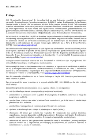 ISO 19011:2018
iv © ISO 2018 — Todos los derechos reservados
Prólogo
ISO (Organización Internacional de Normalización) es una federación mundial de organismos
nacionales de normalización (organismos miembros de ISO). El trabajo de elaboración de las Normas
Internacionales se lleva a cabo normalmente a través de los comités técnicos de ISO. Cada organismo
miembro interesado en una materia para la cual se haya establecido un comité técnico, tiene el derecho
de estar representado en dicho comité. Las organizaciones internacionales, gubernamentales y no
gubernamentales, vinculadas con ISO, también participan en el trabajo. ISO colabora estrechamente con
la Comisión Electrotécnica Internacional (IEC) en todos los temas de normalización electrotécnica.
En la Parte 1 de las Directivas ISO/IEC se describen los procedimientos utilizados para desarrollar este
documento y aquellos previstospara su mantenimiento posterior. En particular debería tomarse nota de
los diferentes criterios de aprobación necesarios para los distintos tipos de documentos ISO. Este
documento ha sido redactado de acuerdo conlas reglas editoriales de la Parte 2 de las Directivas
ISO/IEC (véasewww.iso.org/directives).
Se llama la atención sobre la posibilidad de que algunos de los elementos de este documento puedan
estar sujetos a derechos de patente. ISO no asume la responsabilidad por la identificación de alguno o
todos los derechos de patente. Los detalles sobre cualquier derecho de patente identificado durante el
desarrollo de este documento se indicarán en la Introducción y/o en la lista ISO de declaraciones de
patente recibidas (véase www.iso.org/patents).
Cualquier nombre comercial utilizado en este documento es información que se proporciona para
comodidad del usuario y no constituye una recomendación.
Para una explicación de la naturaleza voluntaria de las normas, el significado de los términos específicos
de ISO y las expresiones relacionadas con la evaluación de la conformidad, así como la información
acerca de la adhesión de ISO a los principios de la Organización Mundial del Comercio (OMC) respecto a
los Obstáculos Técnicos al Comercio (OTC), véase www.iso.org/iso/foreword.html.
Este documento ha sido elaborado por el Comité de Proyecto ISO/PC 302, Directrices para la auditoría
de los sistemas de gestión.
Esta tercera edición anula y sustituye a la segunda edición (ISO 19011:2011) que ha sido revisada
técnicamente.
Los cambios principales en comparación con la segunda edición son los siguientes:
— adición del enfoque basado en riesgos a los principios de la auditoría;
— ampliación de la orientación sobre la gestión de un programa de auditoría, incluyendo el riesgo del
programa de auditoría;
— ampliación de la orientación sobre la realización de una auditoría, particularmente la sección sobre
planificación de la auditoría;
— ampliación de los requisitos de competencia genérica para los auditores;
— ajuste de la terminología para reflejar el proceso y no el objeto (“cosa”);
— eliminación del anexo que contenía los requisitos de competencia para auditar disciplinas
específicas de sistemas de gestión (debido al gran número de normas individuales de sistemas de
gestión, no sería práctico incluir requisitos de competencia para todas las disciplinas);
— ampliación del Anexo A para proporcionar orientación sobre la auditoría de (nuevos) conceptos
como el contexto de la organización, el liderazgo y el compromiso, las auditorías virtuales, el
cumplimiento y la cadena de suministro.
 