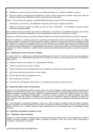 f)   habilidade dos membros de equipe da auditoria de interagir eficazmente com o auditado e trabalhar em conjunto;

g)   idioma da auditoria e entendimento das características sociais e culturais particulares do auditado; estes pontos podem ser
     atendidos pelas próprias habilidades do auditor ou pelo apoio de um especialista.

Convém que o processo para assegurar a competência global da equipe da auditoria inclua os seguintes passos:

-    identificação do conhecimento e das habilidades necessárias para alcançar os objetivos da auditoria;

-    seleção dos membros da equipe da auditoria de modo que todo o conhecimento e as habilidades necessárias estejam
     presentes na equipe da auditoria.

Se os auditores da equipe da auditoria não cobrirem completamente o conhecimento e as habilidades necessárias, isso pode ser
atendido através da inclusão de especialistas. Convém que especialistas atuem sob a orientação de um auditor.

Auditores em treinamento podem ser incluídos na equipe da auditoria, mas convém que não auditem sem direção ou orientação.

O cliente da auditoria e o auditado podem pedir a substituição de determinados membros da equipe da auditoria, por motivos
razoáveis, baseados nos princípios de auditoria descritos na seção 4. Exemplos de motivos razoáveis incluem situações de conflito
de interesse (como um membro da equipe da auditoria ter sido anteriormente um empregado do auditado ou ter prestado serviços
de consultoria ao auditado) e comportamento prévio pouco ético. Convém que tais motivos sejam comunicados ao líder da equipe
da auditoria e àqueles designados com a responsabilidade para gerenciar o programa de auditoria. Convém que estes solucionem
o assunto com o cliente da auditoria e o auditado antes que seja tomada qualquer decisão em substituir os membros da equipe da
auditoria.

6.2.5 Estabelecendo contato inicial com o auditado

O contato inicial com o auditado para a realização da auditoria poder ser informal ou formal, mas convém que seja estabelecido
pelos designados com a responsabilidade para gerenciar o programa de auditoria ou o líder da equipe da auditoria. O propósito do
contato inicial é

a)   estabelecer canais de comunicação com o representante do auditado,

b)   confirmar a autoridade para conduzir a auditoria,

c)   fornecer informações sobre a duração proposta para a auditoria e a composição da equipe da auditoria,

d)   pedir acesso a documentos pertinentes, inclusive registros,

e)   definir as regras de segurança aplicáveis ao local,

f)   fazer arranjos para a auditoria, e

g)   concordar com a participação de observadores e a necessidade de guias para a equipe da auditoria.


6.3 Realizando análise e crítica de documentos

Antes do início das atividades de auditoria no local, convém que a documentação do auditado seja analisada criticamente para
determinar a conformidade do sistema, como documentado, com critério de auditoria. A documentação pode incluir documentos e
registros pertinentes ao sistema de gestão, e relatórios de auditoria anteriores. Convém que a análise crítica leve em conta o
tamanho, natureza e complexidade da organização, e os objetivos e escopo da auditoria. Em algumas situações, esta análise
crítica pode ser adiada até começar as atividades no local, se isto não for prejudicial à eficácia da realização da auditoria. Em
outras situações, uma visita preliminar ao local pode ser realizada para se adquirir uma adequada visão geral das informações
disponíveis.

Se a documentação for considerada inadequada, convém que o líder de equipe da auditoria informe ao cliente da auditoria,
àqueles designados com a responsabilidade para gerenciar o programa de auditoria e ao auditado. Convém que seja tomada uma
decisão se convém que a auditoria continue ou seja suspensa até que as considerações sobre a documentação estejam
resolvidas.

6.4 Preparando as atividades da auditoria no local

6.4.1 Preparando o plano da auditoria

Convém que o líder de equipe da auditoria prepare um plano de auditoria que forneça a base para um acordo entre o cliente da
auditoria, a equipe da auditoria e auditado, relativo a realização da auditoria. Convém que o plano facilite a programação e
coordenação das atividades da auditoria.




USO EXCLUSIVO PARA FINS DIDÁTICOS                                                         Página 11 de 25
 