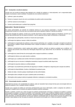 6.5.1 Conduzindo a reunião de abertura

Convém que uma reunião de abertura seja realizada com a direção do auditado ou, onde apropriado, com o responsável pelas
funções ou processos a serem auditados. O propósito de uma reunião de abertura é:

a)   confirmar o plano de auditoria,

b)   fornecer um pequeno resumo de como as atividades de auditoria serão empreendidas,

c)   confirmar canais de comunicação, e

d)   fornecer oportunidade para o auditado fazer perguntas.

Ajuda prática – Reunião de abertura

Em muitas oportunidades, por exemplo em auditorias internas em uma pequena organização, a reunião de abertura pode
simplesmente consistir em comunicar que uma auditoria está sendo realizada e explicar a natureza da auditoria.

Para outras situações de auditoria, convém que a reunião seja formal e sejam mantidos registros da freqüência. Convém que a
reunião seja presidida pelo líder de equipe da auditoria e que os seguintes pontos sejam considerados, se apropriado:

a)   apresentação dos participantes, incluindo um resumo de suas funções;

b)   confirmação dos objetivos, escopo e critério da auditoria;

c)   confirmação da programação da auditoria e outros arranjos pertinentes com o auditado, como data e duração da reunião de
     encerramento, qualquer reunião intermediária entre a equipe da auditoria e a direção do auditado, e qualquer mudança de
     última hora;

d)   métodos e procedimentos a serem usados para realizar a auditoria, incluindo um alerta ao auditado que a evidência de
     auditoria será somente uma amostra das informações disponíveis e que, dessa forma, há um elemento de incerteza ao se
     auditar;

e)   confirmação dos canais formais de comunicação entre a equipe da auditoria e o auditado;

f)   confirmação do idioma a ser usado durante a auditoria;

g)   confirmação que o auditado será mantido informado do progresso da auditoria, durante a auditoria ;

h)   confirmação de que os recursos e instalações necessários à equipe da auditoria estão disponíveis;

i)   confirmação de assuntos relativos à confidencialidade:

j)   confirmação de procedimentos pertinentes de segurança no trabalho, emergência e segurança para a equipe da auditoria;

k)   confirmação da disponibilidade, funções e identidades de quaisquer guias;

l)   método de relatar, incluindo qualquer classificação de não-conformidades;

m) informações sobre condições nas quais a auditoria pode se encerrada, e

n)   informações sobre qualquer sistema de apelação referente a realização ou conclusão da auditora.


6.5.2 Comunicação durante a auditoria

Dependendo do escopo e da complexidade da auditoria, pode ser necessário fazer arranjos formais para comunicação dentro da
equipe da auditoria e com o auditado durante a auditoria.

Convém que a equipe da auditora se comunique periodicamente para trocar informações, avaliar o progresso da auditoria, e
redistribuir o trabalho entre os membros da equipe da auditoria conforme necessário.

Durante a auditoria, convém que o líder da equipe da auditoria periodicamente comunique o progresso da auditoria e qualquer
preocupação ao auditado e ao cliente da auditoria, como apropriado. Convém que a evidência coletada durante a auditoria que
sugira um risco imediato e significativo (por exemplo, segurança ambiental ou qualidade) seja relatada sem demora ao auditado e,
como apropriado, ao cliente da auditoria. Convém que qualquer consideração sobre um assunto fora do escopo da auditoria seja
anotada e seja relatada ao líder da equipe da auditoria, para possível comunicação com o cliente da auditoria e auditado.




USO EXCLUSIVO PARA FINS DIDÁTICOS                                                         Página 13 de 25
 