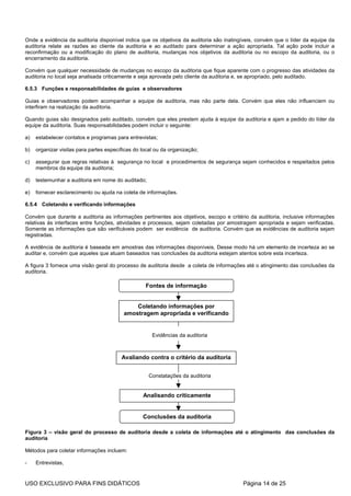 Onde a evidência da auditoria disponível indica que os objetivos da auditoria são inatingíveis, convém que o líder da equipe da
auditoria relate as razões ao cliente da auditoria e ao auditado para determinar a ação apropriada. Tal ação pode incluir a
reconfirmação ou a modificação do plano de auditoria, mudanças nos objetivos da auditoria ou no escopo da auditoria, ou o
encerramento da auditoria.

Convém que qualquer necessidade de mudanças no escopo da auditoria que fique aparente com o progresso das atividades da
auditoria no local seja analisada criticamente e seja aprovada pelo cliente da auditoria e, se apropriado, pelo auditado.

6.5.3 Funções e responsabilidades de guias e observadores

Guias e observadores podem acompanhar a equipe de auditoria, mas não parte dela. Convém que eles não influenciem ou
interfiram na realização da auditoria.

Quando guias são designados pelo auditado, convém que eles prestem ajuda à equipe da auditoria e ajam a pedido do líder da
equipe da auditoria. Suas responsabilidades podem incluir o seguinte:

a)   estabelecer contatos e programas para entrevistas;

b)   organizar visitas para partes específicas do local ou da organização;

c)   assegurar que regras relativas à segurança no local e procedimentos de segurança sejam conhecidos e respeitados pelos
     membros da equipe da auditoria;

d)   testemunhar a auditoria em nome do auditado;

e)   fornecer esclarecimento ou ajuda na coleta de informações.

6.5.4 Coletando e verificando informações

Convém que durante a auditoria as informações pertinentes aos objetivos, escopo e critério da auditoria, inclusive informações
relativas às interfaces entre funções, atividades e processos, sejam coletadas por amostragem apropriada e sejam verificadas.
Somente as informações que são verificáveis podem ser evidência de auditoria. Convém que as evidências de auditoria sejam
registradas.

A evidência de auditoria é baseada em amostras das informações disponíveis. Desse modo há um elemento de incerteza ao se
auditar e, convém que aqueles que atuam baseados nas conclusões da auditoria estejam atentos sobre esta incerteza.

A figura 3 fornece uma visão geral do processo de auditoria desde a coleta de informações até o atingimento das conclusões da
auditoria.

                                                   Fontes de informação


                                              Coletando informações por
                                          amostragem apropriada e verificando


                                                      Evidências da auditoria



                                         Avaliando contra o critério da auditoria


                                                     Constatações da auditoria


                                                  Analisando criticamente


                                                  Conclusões da auditoria

Figura 3 – visão geral do processo de auditoria desde a coleta de informações até o atingimento das conclusões da
auditoria

Métodos para coletar informações incluem:

-    Entrevistas,


USO EXCLUSIVO PARA FINS DIDÁTICOS                                                        Página 14 de 25
 