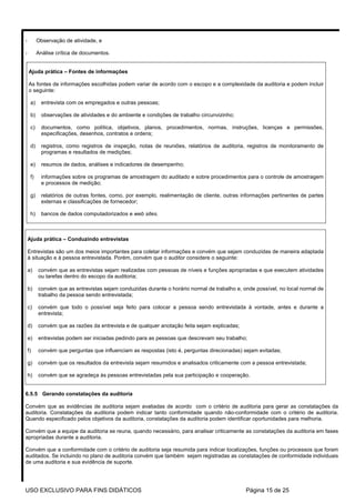 -         Observação de atividade, e

-         Análise crítica de documentos.


    Ajuda prática – Fontes de informações

    As fontes de informações escolhidas podem variar de acordo com o escopo e a complexidade da auditoria e podem incluir
    o seguinte:

     a)     entrevista com os empregados e outras pessoas;

     b)     observações de atividades e do ambiente e condições de trabalho circunvizinho;

     c)     documentos, como política, objetivos, planos, procedimentos, normas, instruções, licenças e permissões,
            especificações, desenhos, contratos e ordens;

     d)     registros, como registros de inspeção, notas de reuniões, relatórios de auditoria, registros de monitoramento de
            programas e resultados de medições;

     e)     resumos de dados, análises e indicadores de desempenho;

     f)     informações sobre os programas de amostragem do auditado e sobre procedimentos para o controle de amostragem
            e processos de medição;

     g)     relatórios de outras fontes, como, por exemplo, realimentação de cliente, outras informações pertinentes de partes
            externas e classificações de fornecedor;

     h)     bancos de dados computadorizados e web sites.



    Ajuda prática – Conduzindo entrevistas

    Entrevistas são um dos meios importantes para coletar informações e convém que sejam conduzidas de maneira adaptada
    à situação e à pessoa entrevistada. Porém, convém que o auditor considere o seguinte:

    a)    convém que as entrevistas sejam realizadas com pessoas de níveis e funções apropriadas e que executem atividades
          ou tarefas dentro do escopo da auditoria;

    b)    convém que as entrevistas sejam conduzidas durante o horário normal de trabalho e, onde possível, no local normal de
          trabalho da pessoa sendo entrevistada;

    c)    convém que todo o possível seja feito para colocar a pessoa sendo entrevistada à vontade, antes e durante a
          entrevista;

    d)    convém que as razões da entrevista e de qualquer anotação feita sejam explicadas;

    e)    entrevistas podem ser iniciadas pedindo para as pessoas que descrevam seu trabalho;

    f)    convém que perguntas que influenciam as respostas (isto é, perguntas direcionadas) sejam evitadas;

    g)    convém que os resultados da entrevista sejam resumidos e analisados criticamente com a pessoa entrevistada;

    h)    convém que se agradeça às pessoas entrevistadas pela sua participação e cooperação.


6.5.5 Gerando constatações da auditoria

Convém que as evidências de auditoria sejam avaliadas de acordo com o critério de auditoria para gerar as constatações da
auditoria. Constatações da auditoria podem indicar tanto conformidade quando não-conformidade com o critério de auditoria.
Quando especificado pelos objetivos da auditoria, constatações da auditoria podem identificar oportunidades para melhoria.

Convém que a equipe da auditoria se reuna, quando necessário, para analisar criticamente as constatações da auditoria em fases
apropriadas durante a auditoria.

Convém que a conformidade com o critério de auditoria seja resumida para indicar localizações, funções ou processos que foram
auditados. Se incluindo no plano de auditoria convém que também sejam registradas as constatações de conformidade individuais
de uma auditoria e sua evidência de suporte.




USO EXCLUSIVO PARA FINS DIDÁTICOS                                                             Página 15 de 25
 