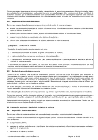 Convém que sejam registradas as não-conformidades e as evidências de auditoria que as suportam. Não-conformidades podem
ser graduadas. Convém que elas sejam analisadas criticamente com o auditado para obter reconhecimento de que a evidência de
auditoria é precisa e que as não-conformidades foram compreendidas. Convém que todo empenho seja feito para solucionar
qualquer opinião divergente relativa às evidências e/ou constatações da auditoria, e convém que sejam registrados os pontos não
resolvidos.

6.5.6 Preparando as conclusões da auditoria

Convém que a equipe da auditoria se comunique, anteriormente à reunião de encerramento para:

a)   analisar criticamente as constatações de auditoria e quaisquer outras informações apropriadas coletadas durante a auditoria,
     contra os objetivos da auditoria,

b)   acordar quanto às conclusões da auditoria, levando em conta a incerteza inerente ao processo de auditoria,

c)   preparar recomendações, se especificado pelos objetivos de auditoria, e

d)      discutir sobre ações de acompanhamento de auditoria, se incluído no plano de auditoria.


Ajuda prática – Conclusões de auditoria

Conclusões da auditoria podem apontar assuntos tais como

a)      a extensão da conformidade do sistema de gestão com o critério de auditoria,

b)      a implementação eficaz, manutenção e melhoria do sistema de gestão, e

c)      a capacidade do processo de análise crítica pela direção em assegurar a contínua pertinência, adequação, eficácia e
        melhoria do sistema de gestão.

Se especificado nos objetivos de auditoria, as conclusões da auditoria podem conduzir a recomendações tendo em vista
melhorias, relações empresariais, certificação/registro ou atividades de futuras auditorias.


6.5.7     Conduzindo a reunião de encerramento

Convém que seja realizado uma reunião de encerramento, presidida pelo líder da equipe da auditoria, para apresentar as
constatações e conclusões da auditoria de uma tal maneira que elas sejam compreendidas e reconhecidas pelo auditado, e para
negociar, se apropriado, o prazo para o auditado apresentar um plano de ação corretiva e preventiva. Convém que o auditado seja
incluído entre os participantes da reunião de encerramento, que pode incluir também o cliente da auditoria e outras partes. Se
necessário, convém que o líder de equipe da auditoria alerte o auditado sobre situações encontradas durante a auditoria que
podem diminuir a confiança nas conclusões da auditoria.

Em muitas situações, por exemplo, em auditorias internas em uma pequena organização, a reunião de encerramento pode
consistir apenas em comunicar as constatações e conclusões da auditoria.

Para outras situações de auditoria, convém que a reunião seja formal e sejam mantidas notas, incluindo registros de freqüência.

Convém que quaisquer opiniões divergentes relativas às conclusões e/ou constatações da auditoria entre e equipe da auditoria e o
auditado sejam discutidas e, se possível, resolvidas. Se não forem resolvidas, convém que sejam registradas todas as opiniões.

Se especificado pelos objetivos da auditoria, convém que sejam apresentadas recomendações para melhorias. Convém que seja
enfatizado que recomendações não são obrigatórias.


6.6 Preparando, aprovando e distribuindo o relatório de auditoria

6.6.1 Preparando o relatório da auditoria

Convém que o líder de equipe da auditoria seja responsável pela preparação e conteúdo do relatório da auditoria.

Convém que o relatório da auditoria forneça um registro completo, preciso, conciso e claro da auditoria, e convém que inclua ou se
refira ao seguinte:

a)   os objetivos da auditoria;

b)   o escopo da auditora, particularmente a identificação das unidades organizacionais e funcionais ou os processos auditados e
     o período de tempo coberto;

c)   identificação do cliente da auditoria;


USO EXCLUSIVO PARA FINS DIDÁTICOS                                                            Página 16 de 25
 