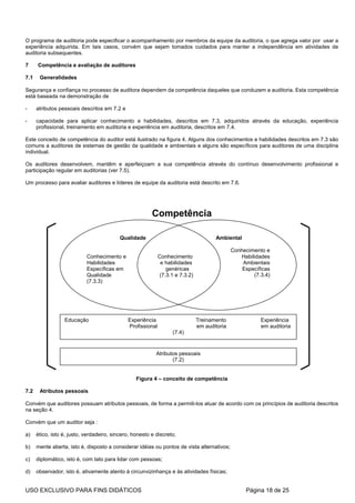 O programa de auditoria pode especificar o acompanhamento por membros da equipe da auditoria, o que agrega valor por usar a
experiência adquirida. Em tais casos, convém que sejam tomados cuidados para manter a independência em atividades de
auditoria subsequentes.

7     Competência e avaliação de auditores

7.1    Generalidades

Segurança e confiança no processo de auditora dependem da competência daqueles que conduzem a auditoria. Esta competência
está baseada na demonstração de

-     atributos pessoais descritos em 7.2 e

-     capacidade para aplicar conhecimento e habilidades, descritos em 7.3, adquiridos através da educação, experiência
      profissional, treinamento em auditoria e experiência em auditoria, descritos em 7.4.

Este conceito de competência do auditor está ilustrado na figura 4. Alguns dos conhecimentos e habilidades descritos em 7.3 são
comuns a auditores de sistemas de gestão da qualidade e ambientais e alguns são específicos para auditores de uma disciplina
individual.

Os auditores desenvolvem, mantêm e aperfeiçoam a sua competência através do contínuo desenvolvimento profissional e
participação regular em auditorias (ver 7.5).

Um processo para avaliar auditores e líderes de equipe da auditoria está descrito em 7.6.




                                                         Competência

                                           Qualidade                                  Ambiental

                                                                                              Conhecimento e
                            Conhecimento e                   Conhecimento                        Habilidades
                            Habilidades                       e habilidades                       Ambientais
                            Específicas em                      genéricas                         Específicas
                            Qualidade                        (7.3.1 e 7.3.2)                          (7.3.4)
                            (7.3.3)




                  Educação                    Experiência                      Treinamento               Experiência
                                              Profissional                     em auditoria              em auditoria
                                                                   (7.4)


                                                           Atributos pessoais
                                                                  (7.2)


                                                  Figura 4 – conceito de competência

7.2    Atributos pessoais

Convém que auditores possuam atributos pessoais, de forma a permiti-los atuar de acordo com os princípios de auditoria descritos
na seção 4.

Convém que um auditor seja :

a)    ético, isto é, justo, verdadeiro, sincero, honesto e discreto;

b)    mente aberta, isto é, disposto a considerar idéias ou pontos de vista alternativos;

c)    diplomático, isto é, com tato para lidar com pessoas;

d)    observador, isto é, ativamente atento à circunvizinhança e às atividades físicas;


USO EXCLUSIVO PARA FINS DIDÁTICOS                                                                  Página 18 de 25
 