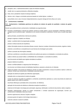 e)    perceptivo, isto é, instintivamente atento e capaz de entender situações;

f)    versátil, isto é, se ajuste prontamente a diferentes situações;

g)    tenaz, isto é, persistente, focado em alcançar objetivos;

h)    decisivo, isto é, chegue a conclusões oportunas baseado em razões lógicas e análise; e

i)    autoconfiante, isto é, atue e funcione independentemente, enquanto interage de forma eficaz com outros.

7.3    Conhecimento e habilidade

7.3.1 Conhecimento e habilidades genéricas de auditores de sistema de gestão da qualidade e sistema de gestão
ambiental

Convém que auditores tenham conhecimento e habilidades nas seguintes áreas

a)    Princípios, procedimentos e técnicas de auditoria: permitir ao auditor aplicar o que for apropriado a diferentes auditorias e
      assegurar que as auditorias sejam realizadas de uma maneira consistente e sistemática. Convém que um auditor seja capaz
      de

-     aplicar princípios, procedimentos e técnicas de auditoria,

-     planejar e organizar o trabalho com eficácia,

-     realizar a auditoria dentro da programação acordada,

-     priorizar e enfocar assuntos de importância,

-     coletar informações através de entrevistas eficazes, escutar, observar e analisar criticamente documentos, registros e dados,

-     entender a conveniência e conseqüências de usar técnicas de amostragem para auditar,

-     verificar a precisão das informações coletadas,

-     confirmar a suficiência e conveniência da evidência de auditoria para apoiar as constatações e conclusões da auditoria,

-     avaliar os fatores que possam afetar a confiabilidade das constatações e conclusões da auditoria,

-     usar documentos de trabalho para registrar atividades de auditoria,

-     preparar relatórios da auditoria,

-     manter a confidencialidade e a segurança das informações, e

-     se comunicar com eficácia através de habilidades lingüísticas pessoais ou através de um intérprete.

b)    Sistema de gestão e documentos de referência: permitir ao auditor compreender o escopo da auditoria e aplicar o critério de
      auditoria. Convém que conhecimento e habilidades nesta área incluam

-     aplicação de sistemas de gestão para diferentes organizações,

-     interação entre os componentes do sistema de gestão,

-     normas de sistemas de gestão da qualidade ou ambiental, procedimentos aplicáveis ou outros documentos de sistema de
      gestão usados como critério de auditoria,

-     reconhecer diferenças e prioridade entre os documentos de referência,

-     aplicação de documentos de referência a diferentes situações de auditoria, e

-     sistemas de informação e tecnologia para autorização, segurança, distribuição e controle de documentos, dados e registros.

c)    Situações organizacionais: permitir ao auditor compreender o contexto operacional da organização. Convém que
      conhecimento e habilidades nesta área incluam

-     tamanho organizacional, estrutura, funções e relações,

-     processos gerais de negócio e terminologia relacionada, e

-     costumes culturais e sociais do auditado.


USO EXCLUSIVO PARA FINS DIDÁTICOS                                                            Página 19 de 25
 