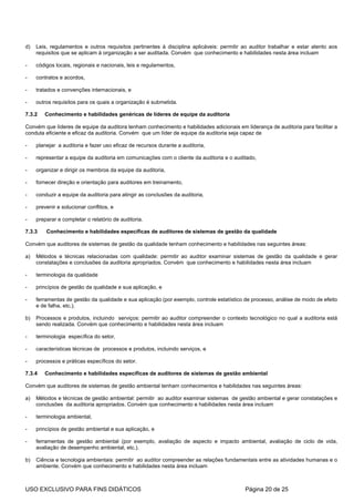 d)   Leis, regulamentos e outros requisitos pertinentes à disciplina aplicáveis: permitir ao auditor trabalhar e estar atento aos
     requisitos que se aplicam à organização a ser auditada. Convém que conhecimento e habilidades nesta área incluam

-    códigos locais, regionais e nacionais, leis e regulamentos,

-    contratos e acordos,

-    tratados e convenções internacionais, e

-    outros requisitos para os quais a organização é submetida.

7.3.2   Conhecimento e habilidades genéricas de líderes de equipe da auditoria

Convém que líderes de equipe da auditora tenham conhecimento e habilidades adicionais em liderança de auditoria para facilitar a
conduta eficiente e eficaz da auditoria. Convém que um líder de equipe da auditoria seja capaz de

-    planejar a auditoria e fazer uso eficaz de recursos durante a auditoria,

-    representar a equipe da auditoria em comunicações com o cliente da auditoria e o auditado,

-    organizar e dirigir os membros da equipe da auditoria,

-    fornecer direção e orientação para auditores em treinamento,

-    conduzir a equipe da auditoria para atingir as conclusões da auditoria,

-    prevenir e solucionar conflitos, e

-    preparar e completar o relatório de auditoria.

7.3.3    Conhecimento e habilidades específicas de auditores de sistemas de gestão da qualidade

Convém que auditores de sistemas de gestão da qualidade tenham conhecimento e habilidades nas seguintes áreas:

a)   Métodos e técnicas relacionadas com qualidade: permitir ao auditor examinar sistemas de gestão da qualidade e gerar
     constatações e conclusões da auditoria apropriados. Convém que conhecimento e habilidades nesta área incluam

-    terminologia da qualidade

-    princípios de gestão da qualidade e sua aplicação, e

-    ferramentas de gestão da qualidade e sua aplicação (por exemplo, controle estatístico de processo, análise de modo de efeito
     e de falha, etc.).

b)   Processos e produtos, incluindo serviços: permitir ao auditor compreender o contexto tecnológico no qual a auditoria está
     sendo realizada. Convém que conhecimento e habilidades nesta área incluam

-    terminologia específica do setor,

-    características técnicas de processos e produtos, incluindo serviços, e

-    processos e práticas específicos do setor.

7.3.4   Conhecimento e habilidades específicas de auditores de sistemas de gestão ambiental

Convém que auditores de sistemas de gestão ambiental tenham conhecimentos e habilidades nas seguintes áreas:

a)   Métodos e técnicas de gestão ambiental: permitir ao auditor examinar sistemas de gestão ambiental e gerar constatações e
     conclusões da auditoria apropriados. Convém que conhecimento e habilidades nesta área incluam

-    terminologia ambiental,

-    princípios de gestão ambiental e sua aplicação, e

-    ferramentas de gestão ambiental (por exemplo, avaliação de aspecto e impacto ambiental, avaliação de ciclo de vida,
     avaliação de desempenho ambiental, etc.).

b)   Ciência e tecnologia ambientais: permitir ao auditor compreender as relações fundamentais entre as atividades humanas e o
     ambiente. Convém que conhecimento e habilidades nesta área incluam



USO EXCLUSIVO PARA FINS DIDÁTICOS                                                          Página 20 de 25
 