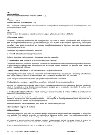 3.12
plano de auditoria
descrição das atividades e arranjos para uma auditoria (3.1)

3.13
escopo de auditoria
abrangência e limites de uma auditoria (3.1)

NOTA – O escopo de auditoria geralmente inclui uma descrição das localizações físicas, unidades organizacionais, atividades e processos, bem
como o período de tempo coberto.

3.14
competência
atributos pessoais demonstrados e capacidade demonstrada para aplicar conhecimentos e habilidades

4 Princípios de auditoria

A auditoria é caracterizada pela confiança em alguns princípios. Eles fazem da auditoria uma ferramenta eficaz e confiável em
apoio a políticas de gestão e controles, fornecendo informações sobre as quais uma organização pode agir para melhorar seu
desempenho. A aderência a estes princípios é um pré-requisito para se fornecer conclusões de auditoria que são relevantes e
suficientes, e para permitir que auditores que trabalhem independentemente entre si cheguem a conclusões semelhantes em
circunstâncias semelhantes.

Os princípios seguintes estão relacionados a auditores.

a)   Conduta ética: o fundamento do profissionalismo

Confiança, integridade, confidencialidade e discrição são essenciais para auditar.

b)   Apresentação justa: a obrigação de reportar com veracidade e exatidão

Constatações de auditoria, conclusões de auditoria e relatórios de auditoria refletem verdadeiramente e com precisão as atividades
da auditoria. Obstáculos significantes encontrados durante a auditoria e opiniões divergentes não resolvidas entre a equipe de
auditoria e o auditado são relatados.

c) Devido cuidado profissional: a aplicação de diligência e julgamento na auditoria

Auditores pratiquem o cuidado necessário considerando a importância da tarefa que eles executam e a confiança colocada neles
pelos clientes de auditoria e outras partes interessadas. Ter a competência necessária é um fator importante.

Outros princípios se relacionam à auditoria, que é por definição independente e sistemática.

d) Independência: a base para a imparcialidade da auditoria e objetividade das conclusões de auditoria

Auditores são independentes da atividade a ser auditada e são livres de tendência e conflito de interesse. Auditores mantêm um
estado de mente aberta ao longo do processo de auditoria para assegurar que as constatações e conclusões de auditoria serão
baseadas somente nas evidências de auditoria.

e) Abordagem baseada em evidência: o método racional para alcançar conclusões de auditoria confiáveis e reproduzíveis em
um processo sistemático de auditoria.

Evidência de auditoria é verificável. É baseada em amostras das informações disponíveis, uma vez que uma auditoria é realizada
durante um período finito de tempo e com recursos finitos. O uso apropriado de amostragem está intimamente relacionado com a
confiança que pode ser colocada nas conclusões de auditoria.

A orientação fornecida nas seções restantes desta Norma está baseada nesses princípios.

5 Gerenciando um programa de auditoria

5.1 Generalidades

Um programa de auditoria pode incluir uma ou mais auditorias, dependendo do tamanho, natureza e complexidade da organização
a ser auditada. Estas auditorias podem ter uma variedade de objetivos e também podem incluir auditorias combinadas ou
auditorias em conjunto (ver Notas 3 e 4 da definição de auditoria em 3.1).

Um programa de auditoria também inclui todas as atividades necessárias para planejar e organizar os tipos e números de
auditorias e para fornecer os recursos para conduzi-las eficaz e eficientemente dentro do período de tempo especificado.

Uma organização pode estabelecer mais de um programa de auditoria.



USO EXCLUSIVO PARA FINS DIDÁTICOS                                                                   Página 4 de 25
 