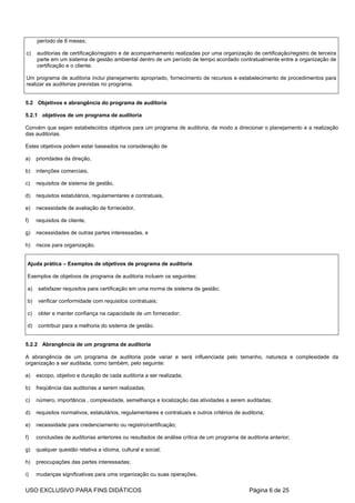 período de 6 meses;

c)    auditorias de certificação/registro e de acompanhamento realizadas por uma organização de certificação/registro de terceira
      parte em um sistema de gestão ambiental dentro de um período de tempo acordado contratualmente entre a organização de
      certificação e o cliente.

Um programa de auditoria inclui planejamento apropriado, fornecimento de recursos e estabelecimento de procedimentos para
realizar as auditorias previstas no programa.


5.2 Objetivos e abrangência do programa de auditoria

5.2.1 objetivos de um programa de auditoria

Convém que sejam estabelecidos objetivos para um programa de auditoria, de modo a direcionar o planejamento e a realização
das auditorias.

Estes objetivos podem estar baseados na consideração de

a)    prioridades da direção,

b)    intenções comerciais,

c)    requisitos de sistema de gestão,

d)    requisitos estatutários, regulamentares e contratuais,

e)    necessidade de avaliação de fornecedor,

f)    requisitos de cliente,

g)    necessidades de outras partes interessadas, e

h)    riscos para organização.


 Ajuda prática – Exemplos de objetivos de programa de auditoria

 Exemplos de objetivos de programa de auditoria incluem os seguintes:

 a)   satisfazer requisitos para certificação em uma norma de sistema de gestão;

 b)   verificar conformidade com requisitos contratuais;

 c)   obter e manter confiança na capacidade de um fornecedor;

 d)   contribuir para a melhoria do sistema de gestão.


5.2.2 Abrangência de um programa de auditoria

A abrangência de um programa de auditoria pode variar e será influenciada pelo tamanho, natureza e complexidade da
organização a ser auditada, como também, pelo seguinte:

a)    escopo, objetivo e duração de cada auditoria a ser realizada;

b)    freqüência das auditorias a serem realizadas;

c)    número, importância , complexidade, semelhança e localização das atividades a serem auditadas;

d)    requisitos normativos, estatutários, regulamentares e contratuais e outros critérios de auditoria;

e)    necessidade para credenciamento ou registro/certificação;

f)    conclusões de auditorias anteriores ou resultados de análise crítica de um programa de auditoria anterior;

g)    qualquer questão relativa a idioma, cultural e social;

h)    preocupações das partes interessadas;

i)    mudanças significativas para uma organização ou suas operações.

USO EXCLUSIVO PARA FINS DIDÁTICOS                                                                Página 6 de 25
 