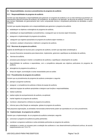 5.3 Responsabilidades, recursos e procedimentos do programa de auditoria

5.3.1 Responsabilidades do programa de auditoria

Convém que seja designada a responsabilidade para gerenciar um programa de auditoria a um ou mais indivíduos que tenham um
entendimento geral de princípios de auditoria, da competência de auditores e da aplicação de técnicas de auditoria. Convém que
eles tenham habilidades de gerenciamento bem como compreensão técnica e empresarial pertinentes às atividades a serem
auditadas.

Convém que aqueles designados com a responsabilidade para gerenciar o programa de auditoria

a)   estabeleçam os objetivos e abrangência do programa de auditoria,

b)   estabeleçam as responsabilidades e procedimentos, e assegurem que os recursos sejam fornecidos,

c)   assegurem a implementação do programa de auditoria,

d)   assegurem que registros apropriados do programa de auditoria sejam mantidos, e

e)   monitorem, analisem criticamente e melhorem o programa de auditoria.

5.3.2 Recursos do programa de auditoria

Quando da identificação de recursos para o programa de auditoria, convém que seja dada consideração a

a)   recursos financeiros necessários para desenvolver, implementar, gerenciar e aperfeiçoar as atividades de auditoria,

b)   técnicas de auditoria,

c)   processos para alcançar e manter a competência de auditores, e aperfeiçoar o desempenho do auditor,

d)   disponibilidade de auditores e especialistas, com a competência adequada aos objetivos particulares do programa de
     auditoria,

e)   abrangência do programa de auditoria, e

f)   tempo de viagem, acomodação e outras necessidades para se auditar.

5.3.3 Procedimentos do programa de auditoria

Convém que os procedimentos de programa de auditoria contemplem o seguinte:

a)   planejar e programar auditorias;

b)   assegurar a competência de auditores e líderes de equipe de auditoria;

c)   selecionar equipes de auditoria apropriadas e designar suas funções e responsabilidades;

d)   realizar auditorias;

e)   realizar ações de acompanhamento de auditoria, se aplicável;

f)   manter registros do programa de auditoria;

g)   monitorar o desempenho e eficácia do programa de auditoria;

h)   informar para a Alta Direção as realizações globais do programa de auditoria.

Para pequenas organizações, as atividades mencionadas anteriormente podem ser apontadas em um único procedimento.

5.4 Implementação do programa de auditoria

Convém que a implementação de um programa de auditoria contemple o seguinte:

a)   comunicar o programa de auditoria às partes pertinentes;

b)   coordenar e programar auditorias e outras atividades pertinentes ao programa de auditoria;

c)   estabelecer e manter um processo para a avaliação dos auditores e o seu desenvolvimento profissional contínuo, de acordo
     respectivamente com 7.6 e 7.5;



USO EXCLUSIVO PARA FINS DIDÁTICOS                                                            Página 7 de 25
 
