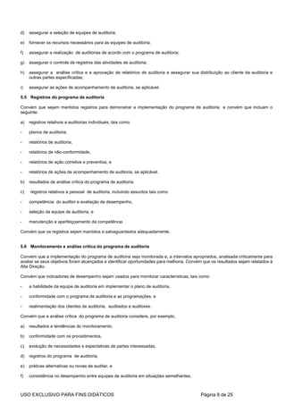 d)   assegurar a seleção de equipes de auditoria;

e)   fornecer os recursos necessários para as equipes de auditoria;

f)   assegurar a realização de auditorias de acordo com o programa de auditoria;

g)   assegurar o controle de registros das atividades de auditoria;

h)   assegurar a análise crítica e a aprovação de relatórios de auditoria e assegurar sua distribuição ao cliente da auditoria e
     outras partes especificadas;

i)   assegurar as ações de acompanhamento de auditoria, se aplicável.

5.5 Registros do programa de auditoria

Convém que sejam mantidos registros para demonstrar a implementação do programa de auditoria e convém que incluam o
seguinte:

a)   registros relativos a auditorias individuais, tais como

-    planos de auditoria,

-    relatórios de auditoria,

-    relatórios de não-conformidade,

-    relatórios de ação corretiva e preventiva, e

-    relatórios de ações de acompanhamento de auditoria, se aplicável.

b)   resultados de análise crítica do programa de auditoria;

c)   registros relativos a pessoal de auditoria, incluindo assuntos tais como

-    competência do auditor e avaliação de desempenho,

-    seleção da equipe de auditoria, e

-    manutenção e aperfeiçoamento da competência

Convém que os registros sejam mantidos e salvaguardados adequadamente.


5.6 Monitoramento e análise crítica do programa de auditoria

Convém que a implementação do programa de auditoria seja monitorada e, a intervalos apropriados, analisada criticamente para
avaliar se seus objetivos foram alcançados e identificar oportunidades para melhoria. Convém que os resultados sejam relatados à
Alta Direção.

Convém que indicadores de desempenho sejam usados para monitorar características, tais como

-    a habilidade da equipe de auditoria em implementar o plano de auditoria,

-    conformidade com o programa de auditoria e as programações, e

-    realimentação dos clientes de auditoria, auditados e auditores.

Convém que a análise crítica do programa de auditoria considere, por exemplo,

a)   resultados e tendências do monitoramento,

b)   conformidade com os procedimentos,

c)   evolução de necessidades e expectativas de partes interessadas,

d)   registros do programa de auditoria,

e)   práticas alternativas ou novas de auditar, e

f)   consistência no desempenho entre equipes de auditoria em situações semelhantes.



USO EXCLUSIVO PARA FINS DIDÁTICOS                                                          Página 8 de 25
 